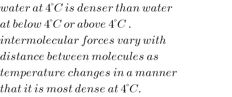water at 4°C is denser than water  at below 4°C or above 4°C .  intermolecular forces vary with  distance between molecules as   temperature changes in a manner  that it is most dense at 4°C.  