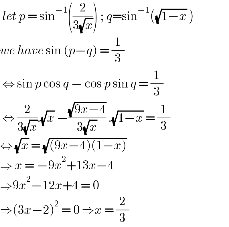  let p = sin^(−1) ((2/(3(√x)))) ; q=sin^(−1) ((√(1−x)) )  we have sin (p−q) = (1/3)   ⇔ sin p cos q − cos p sin q = (1/3)   ⇔ (2/(3(√x))).(√x) −((√(9x−4))/(3(√x))) .(√(1−x)) = (1/3)  ⇔ (√x) = (√((9x−4)(1−x)))  ⇒ x = −9x^2 +13x−4  ⇒9x^2 −12x+4 = 0  ⇒(3x−2)^2  = 0 ⇒x = (2/3)  
