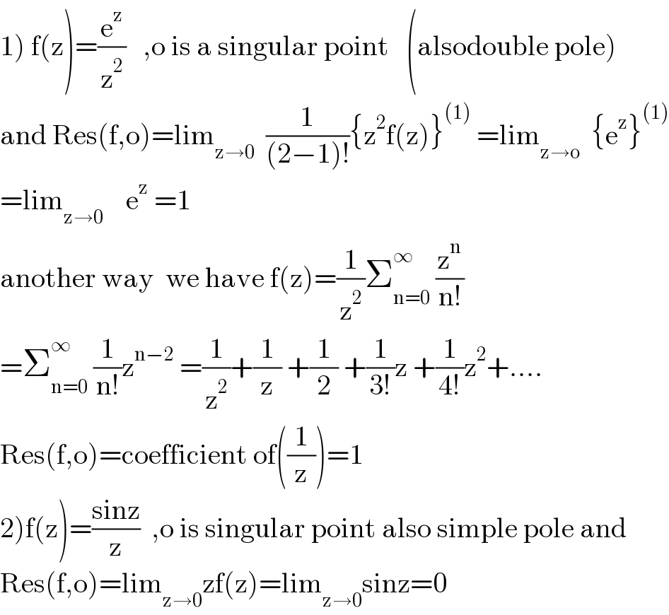 1) f(z)=(e^z /z^2 )   ,o is a singular point   (alsodouble pole)  and Res(f,o)=lim_(z→0)   (1/((2−1)!)){z^2 f(z)}^((1))  =lim_(z→o)   {e^z }^((1))   =lim_(z→0)     e^z  =1  another way  we have f(z)=(1/z^2 )Σ_(n=0) ^∞  (z^n /(n!))  =Σ_(n=0) ^∞  (1/(n!))z^(n−2)  =(1/z^2 )+(1/z) +(1/2) +(1/(3!))z +(1/(4!))z^2 +....  Res(f,o)=coefficient of((1/z))=1  2)f(z)=((sinz)/z)  ,o is singular point also simple pole and  Res(f,o)=lim_(z→0) zf(z)=lim_(z→0) sinz=0  