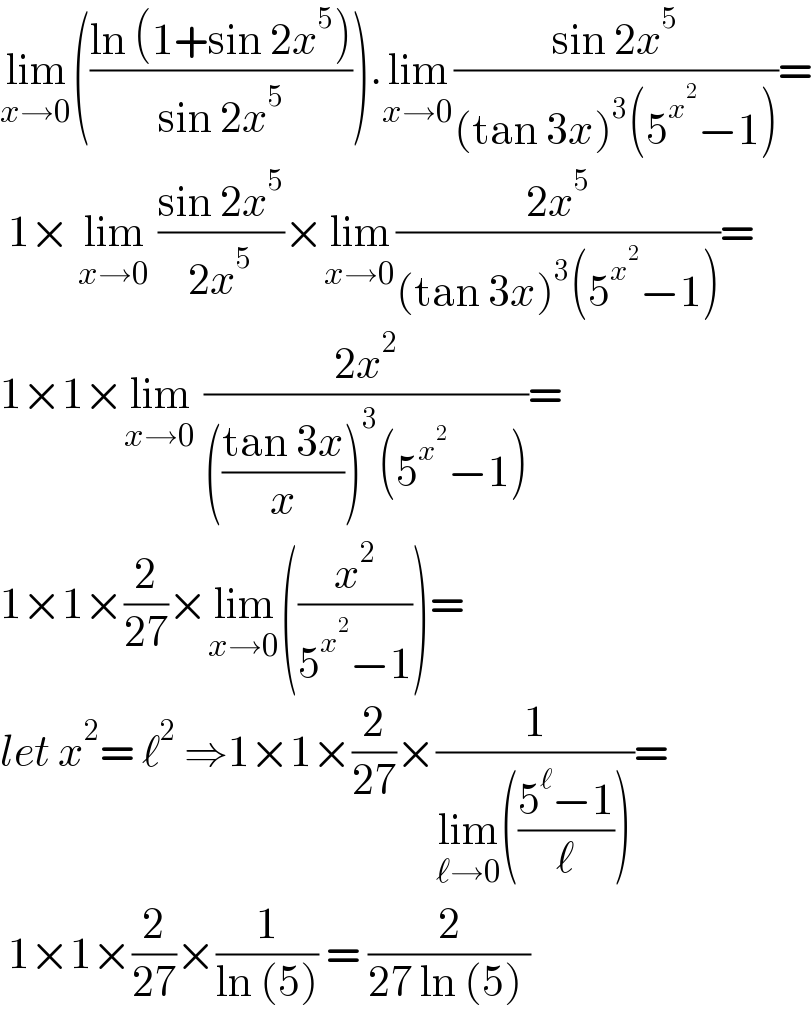 lim_(x→0) (((ln (1+sin 2x^5 ))/(sin 2x^5 ))).lim_(x→0) ((sin 2x^5 )/((tan 3x)^3 (5^x^2  −1)))=   1× lim_(x→0)  ((sin 2x^5 )/(2x^5 ))×lim_(x→0) ((2x^5 )/((tan 3x)^3 (5^x^2  −1)))=  1×1×lim_(x→0)  ((2x^2 )/((((tan 3x)/x))^3 (5^x^2  −1)))=  1×1×(2/(27))×lim_(x→0) ((x^2 /(5^x^2  −1)))=  let x^2 = ℓ^2  ⇒1×1×(2/(27))×(1/(lim_(ℓ→0) (((5^ℓ −1)/ℓ))))=   1×1×(2/(27))×(1/(ln (5))) = (2/(27 ln (5) ))  