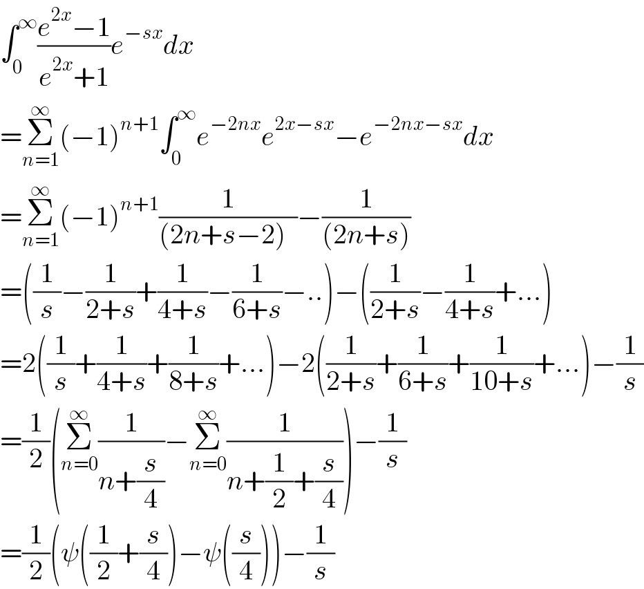 ∫_0 ^∞ ((e^(2x) −1)/(e^(2x) +1))e^(−sx) dx  =Σ_(n=1) ^∞ (−1)^(n+1) ∫_0 ^∞ e^(−2nx) e^(2x−sx) −e^(−2nx−sx) dx         =Σ_(n=1) ^∞ (−1)^(n+1) (1/((2n+s−2)  ))−(1/((2n+s)))  =((1/s)−(1/(2+s))+(1/(4+s))−(1/(6+s))−..)−((1/(2+s))−(1/(4+s))+...)  =2((1/s)+(1/(4+s))+(1/(8+s))+...)−2((1/(2+s))+(1/(6+s))+(1/(10+s))+...)−(1/s)  =(1/2)(Σ_(n=0) ^∞ (1/(n+(s/4)))−Σ_(n=0) ^∞ (1/(n+(1/2)+(s/4))))−(1/s)  =(1/2)(ψ((1/2)+(s/4))−ψ((s/4)))−(1/s)  