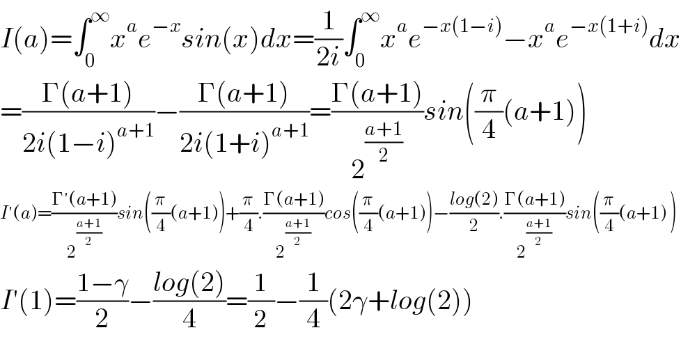 I(a)=∫_0 ^∞ x^a e^(−x) sin(x)dx=(1/(2i))∫_0 ^∞ x^a e^(−x(1−i)) −x^a e^(−x(1+i)) dx  =((Γ(a+1))/(2i(1−i)^(a+1) ))−((Γ(a+1))/(2i(1+i)^(a+1) ))=((Γ(a+1))/2^((a+1)/2) )sin((π/4)(a+1))  I′(a)=((Γ′(a+1))/2^((a+1)/2) )sin((π/4)(a+1))+(π/4).((Γ(a+1))/2^((a+1)/2) )cos((π/4)(a+1))−((log(2))/2).((Γ(a+1))/2^((a+1)/2) )sin((π/4)(a+1) )  I′(1)=((1−γ)/2)−((log(2))/4)=(1/2)−(1/4)(2γ+log(2))  