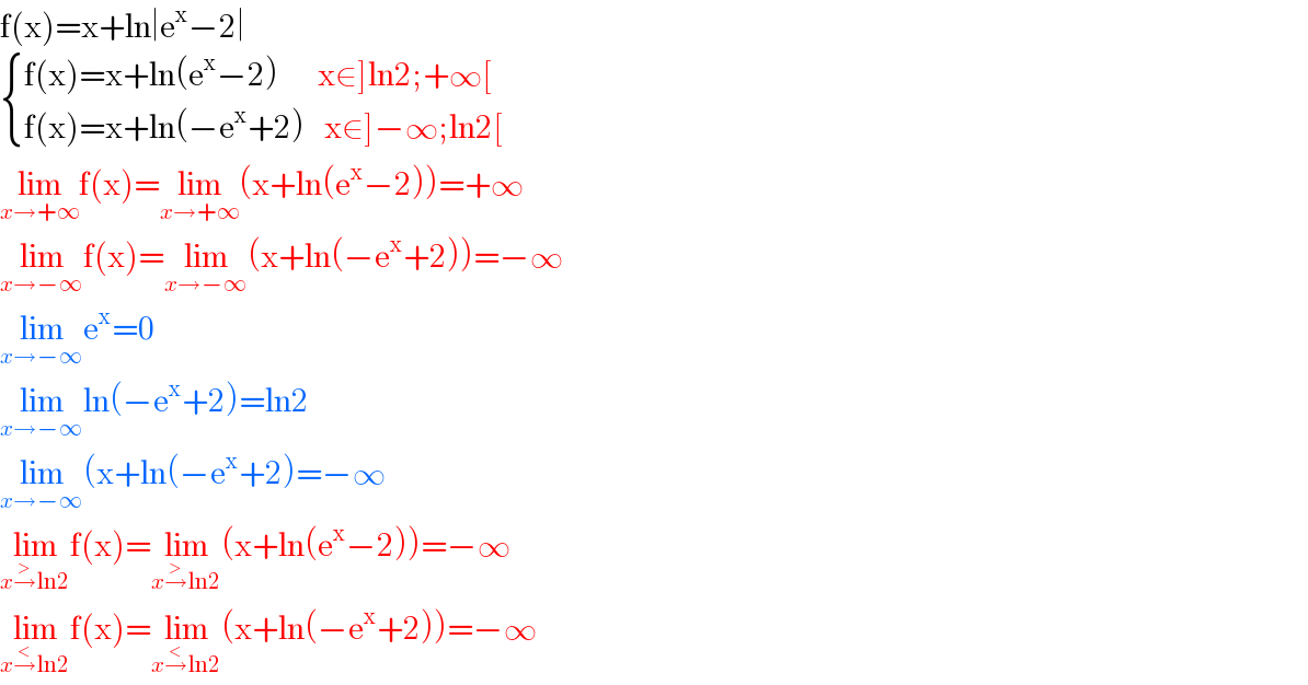 f(x)=x+ln∣e^x −2∣   { ((f(x)=x+ln(e^x −2)      x∈]ln2;+∞[)),((f(x)=x+ln(−e^x +2)   x∈]−∞;ln2[)) :}  lim_(x→+∞) f(x)=lim_(x→+∞) (x+ln(e^x −2))=+∞  lim_(x→−∞) f(x)=lim_(x→−∞) (x+ln(−e^x +2))=−∞  lim_(x→−∞) e^x =0  lim_(x→−∞) ln(−e^x +2)=ln2  lim_(x→−∞) (x+ln(−e^x +2)=−∞  lim_(x→^> ln2) f(x)=lim_(x→^> ln2) (x+ln(e^x −2))=−∞  lim_(x→^< ln2) f(x)=lim_(x→^< ln2) (x+ln(−e^x +2))=−∞  