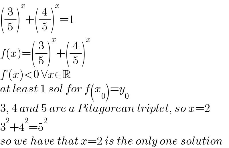 ((3/5))^x +((4/5))^x =1  f(x)=((3/5))^x +((4/5))^x   f′(x)<0 ∀x∈R  at least 1 sol for f(x_0 )=y_0   3, 4 and 5 are a Pitagorean triplet, so x=2  3^2 +4^2 =5^2   so we have that x=2 is the only one solution  