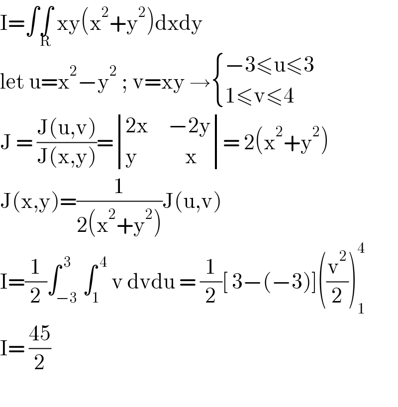 I=∫∫_R  xy(x^2 +y^2 )dxdy  let u=x^2 −y^2  ; v=xy → { ((−3≤u≤3)),((1≤v≤4)) :}  J = ((J(u,v))/(J(x,y)))= determinant (((2x     −2y)),((y            x)))= 2(x^2 +y^2 )  J(x,y)=(1/(2(x^2 +y^2 )))J(u,v)  I=(1/2)∫_(−3) ^( 3) ∫_1 ^( 4)  v dvdu = (1/2)[ 3−(−3)]((v^2 /2))_1 ^4   I= ((45)/2)    