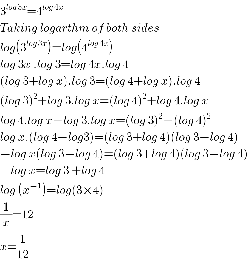 3^(log 3x) =4^(log 4x)   Taking logarthm of both sides  log(3^(log 3x) )=log(4^(log 4x) )  log 3x .log 3=log 4x.log 4  (log 3+log x).log 3=(log 4+log x).log 4  (log 3)^2 +log 3.log x=(log 4)^2 +log 4.log x  log 4.log x−log 3.log x=(log 3)^2 −(log 4)^2   log x.(log 4−log3)=(log 3+log 4)(log 3−log 4)  −log x(log 3−log 4)=(log 3+log 4)(log 3−log 4)  −log x=log 3 +log 4  log (x^(−1) )=log(3×4)  (1/x)=12  x=(1/(12))  