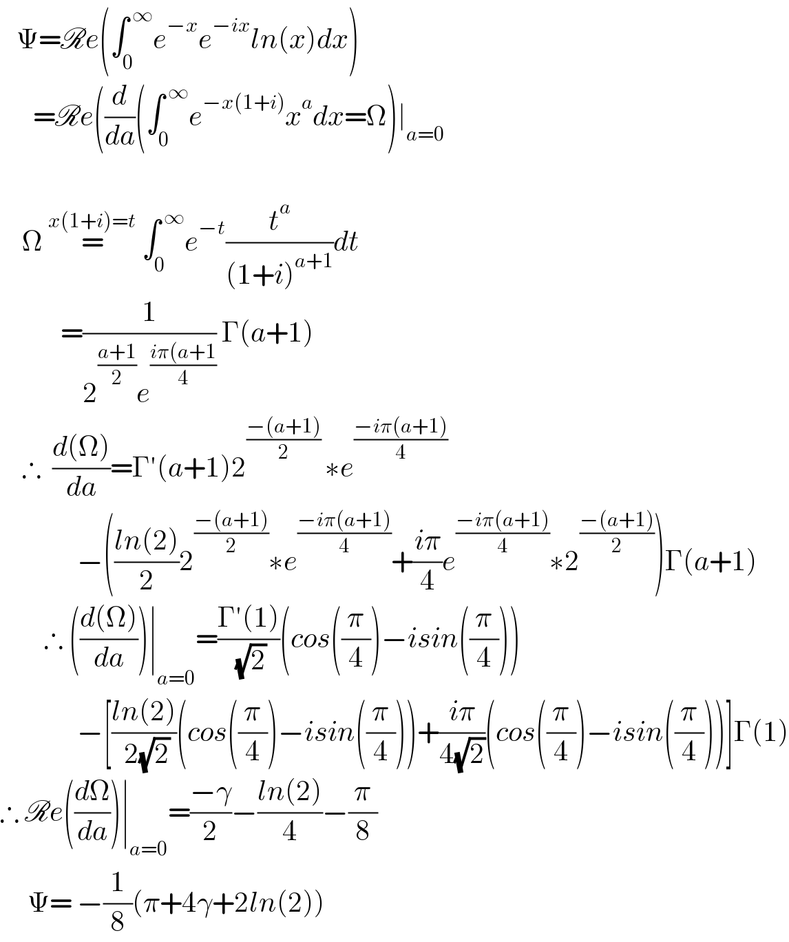    Ψ=Re(∫_0 ^( ∞) e^(−x) e^(−ix) ln(x)dx)        =Re((d/da)(∫_0 ^( ∞) e^(−x(1+i)) x^a dx=Ω)∣_(a=0)              Ω =^(x(1+i)=t)  ∫_0 ^( ∞) e^(−t) (t^a /((1+i)^(a+1) ))dt             =(1/(2^((a+1)/2) e^((iπ(a+1)/4) )) Γ(a+1)      ∴  ((d(Ω))/da)=Γ′(a+1)2^(((−(a+1))/2) ) ∗e^((−iπ(a+1))/4)                 −(((ln(2))/2)2^((−(a+1))/2) ∗e^((−iπ(a+1))/4) +((iπ)/4)e^((−iπ(a+1))/4) ∗2^((−(a+1))/2) )Γ(a+1)          ∴ (((d(Ω))/da))∣_(a=0) =((Γ′(1))/( (√2)))(cos((π/4))−isin((π/4)))                −[((ln(2))/( 2(√2)))(cos((π/4))−isin((π/4)))+((iπ)/(4(√2)))(cos((π/4))−isin((π/4)))]Γ(1)  ∴ Re((dΩ/da))∣_(a=0) =((−γ)/2)−((ln(2))/4)−(π/8)       Ψ= −(1/8)(π+4γ+2ln(2))  