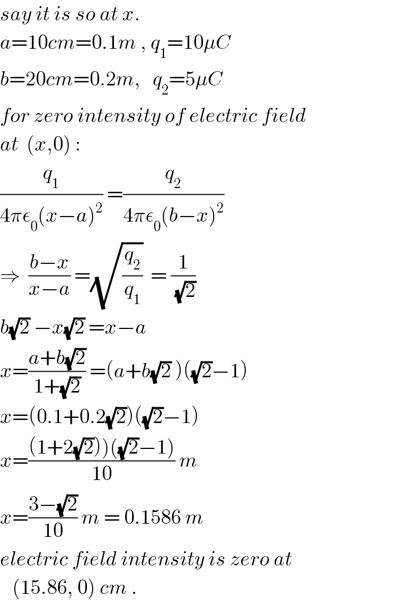 say it is so at x.  a=10cm=0.1m , q_1 =10μC  b=20cm=0.2m,   q_2 =5μC  for zero intensity of electric field  at  (x,0) :  (q_1 /(4πε_0 (x−a)^2 )) =(q_2 /(4πε_0 (b−x)^2 ))  ⇒  ((b−x)/(x−a)) =(√(q_2 /q_1 ))  = (1/(√2))   b(√2) −x(√2) =x−a  x=((a+b(√2))/(1+(√2))) =(a+b(√2) )((√2)−1)  x=(0.1+0.2(√2))((√2)−1)  x=(((1+2(√2)))((√2)−1))/(10)) m  x=((3−(√2))/(10)) m = 0.1586 m  electric field intensity is zero at     (15.86, 0) cm .  