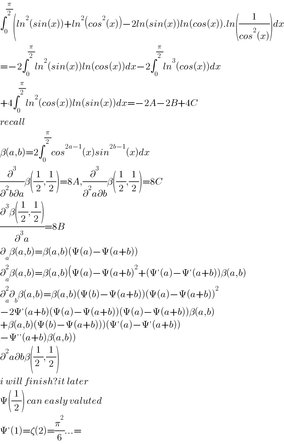 ∫_0 ^(π/2) (ln^2 (sin(x))+ln^2 (cos^2 (x))−2ln(sin(x))ln(cos(x)).ln((1/(cos^2 (x))))dx  =−2∫_0 ^(π/2) ln^2 (sin(x))ln(cos(x))dx−2∫_0 ^(π/2) ln^3 (cos(x))dx  +4∫_0 ^(π/2) ln^2 (cos(x))ln(sin(x))dx=−2A−2B+4C  recall  β(a,b)=2∫_0 ^(π/2) cos^(2a−1) (x)sin^(2b−1) (x)dx  (∂^3 /(∂^2 b∂a))β((1/2),(1/2))=8A,(∂^3 /(∂^2 a∂b))β((1/2),(1/2))=8C  ((∂^3 β((1/2),(1/2)))/∂^3 a)=8B  ∂_a β(a,b)=β(a,b)(Ψ(a)−Ψ(a+b))  ∂_a ^2 β(a,b)=β(a,b)(Ψ(a)−Ψ(a+b)^2 +(Ψ′(a)−Ψ′(a+b))β(a,b)  ∂_a ^2 ∂_b β(a,b)=β(a,b)(Ψ(b)−Ψ(a+b))(Ψ(a)−Ψ(a+b))^2   −2Ψ′(a+b)(Ψ(a)−Ψ(a+b))(Ψ(a)−Ψ(a+b))β(a,b)  +β(a,b)(Ψ(b)−Ψ(a+b)))(Ψ′(a)−Ψ′(a+b))  −Ψ′′(a+b)β(a,b))  ∂^2 a∂bβ((1/2_ ),(1/2))  i will finish?it later  Ψ((1/2)) can easly valuted  Ψ′(1)=ζ(2)=(π^2 /6)...=  