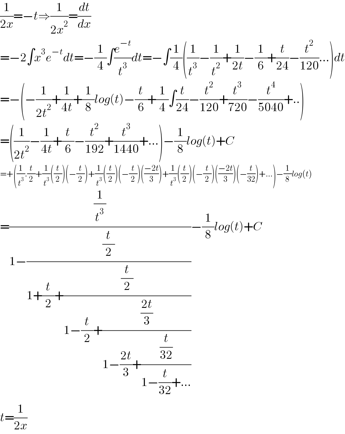 (1/(2x))=−t⇒(1/(2x^2 ))=(dt/dx)  =−2∫x^3 e^(−t) dt=−(1/4)∫(e^(−t) /t^3 )dt=−∫(1/4)((1/t^3 )−(1/t^2 )+(1/(2t))−(1/6)+(t/(24))−(t^2 /(120))...)dt  =−(−(1/(2t^2 ))+(1/(4t))+(1/8)log(t)−(t/6)+(1/4)∫(t/(24))−(t^2 /(120))+(t^3 /(720))−(t^4 /(5040))+..)  =((1/(2t^2 ))−(1/(4t))+(t/6)−(t^2 /(192))+(t^3 /(1440))+...)−(1/8)log(t)+C  =+((1/t^3 ).(t/2)+(1/t^3 )((t/2))(−(t/2))+(1/t^3 )((t/2))(−(t/2))(((−2t)/3))+(1/t^3 )((t/2))(−(t/2))(((−2t)/3))(−(t/(32)))+...)−(1/8)log(t)  =((1/t^3 )/(1−((t/2)/(1+(t/2)+((t/2)/(1−(t/2)+(((2t)/3)/(1−((2t)/3)+((t/(32))/(1−(t/(32))+...))))))))))−(1/8)log(t)+C  t=(1/(2x))    