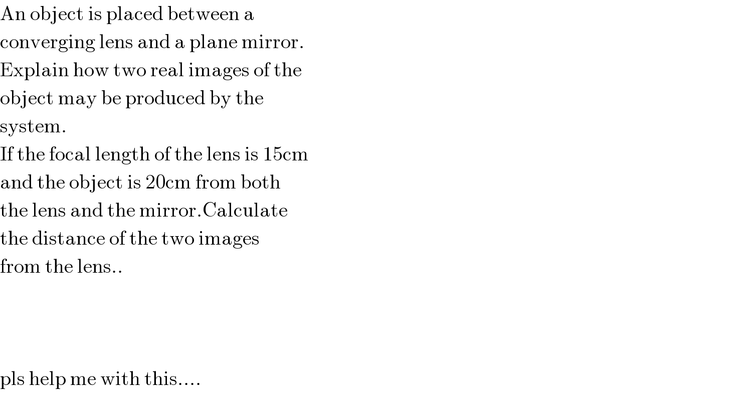 An object is placed between a   converging lens and a plane mirror.  Explain how two real images of the  object may be produced by the   system.  If the focal length of the lens is 15cm  and the object is 20cm from both   the lens and the mirror.Calculate  the distance of the two images   from the lens..        pls help me with this....   