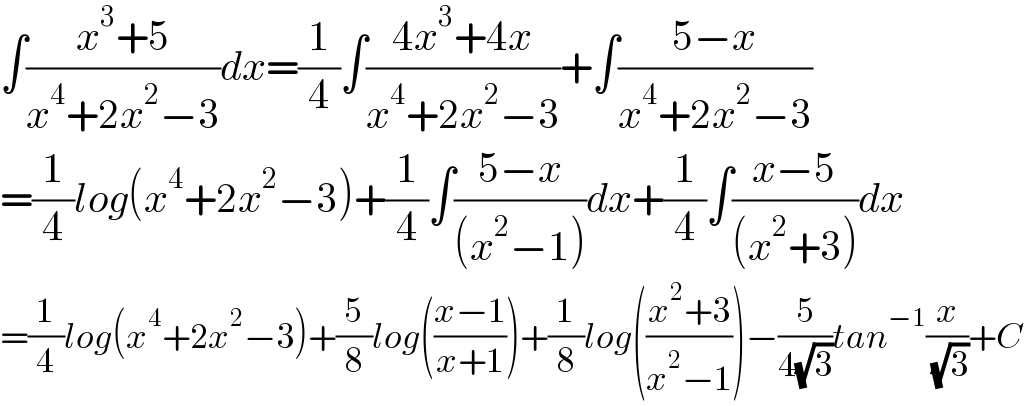 ∫((x^3 +5)/(x^4 +2x^2 −3))dx=(1/4)∫((4x^3 +4x)/(x^4 +2x^2 −3))+∫((5−x)/(x^4 +2x^2 −3))  =(1/4)log(x^4 +2x^2 −3)+(1/4)∫((5−x)/((x^2 −1)))dx+(1/4)∫((x−5)/((x^2 +3)))dx  =(1/4)log(x^4 +2x^2 −3)+(5/8)log(((x−1)/(x+1)))+(1/8)log(((x^2 +3)/(x^2 −1)))−(5/(4(√3)))tan^(−1) (x/( (√3)))+C  