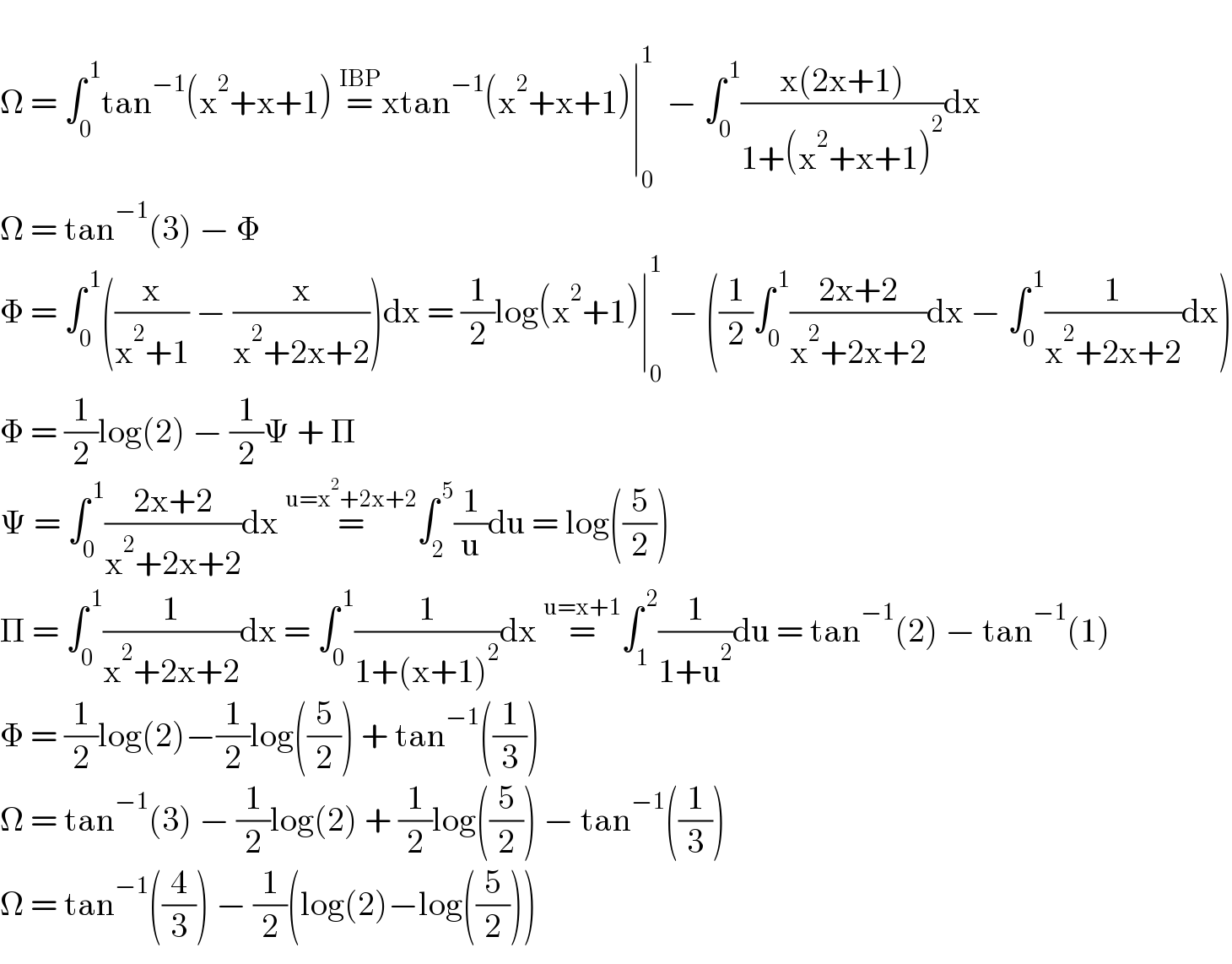   Ω = ∫_0 ^( 1) tan^(−1) (x^2 +x+1) =^(IBP) xtan^(−1) (x^2 +x+1)∣_0 ^1   − ∫_0 ^( 1) ((x(2x+1))/(1+(x^2 +x+1)^2 ))dx  Ω = tan^(−1) (3) − Φ  Φ = ∫_0 ^( 1) ((x/(x^2 +1)) − (x/(x^2 +2x+2)))dx = (1/2)log(x^2 +1)∣_0 ^1  − ((1/2)∫_0 ^( 1) ((2x+2)/(x^2 +2x+2))dx − ∫_0 ^( 1) (1/(x^2 +2x+2))dx)  Φ = (1/2)log(2) − (1/2)Ψ + Π  Ψ = ∫_0 ^( 1) ((2x+2)/(x^2 +2x+2))dx =^(u=x^2 +2x+2) ∫_2 ^( 5) (1/u)du = log((5/2))   Π = ∫_0 ^( 1) (1/(x^2 +2x+2))dx = ∫_0 ^( 1) (1/(1+(x+1)^2 ))dx =^(u=x+1) ∫_1 ^( 2) (1/(1+u^2 ))du = tan^(−1) (2) − tan^(−1) (1)   Φ = (1/2)log(2)−(1/2)log((5/2)) + tan^(−1) ((1/3))  Ω = tan^(−1) (3) − (1/2)log(2) + (1/2)log((5/2)) − tan^(−1) ((1/3))  Ω = tan^(−1) ((4/3)) − (1/2)(log(2)−log((5/2)))  