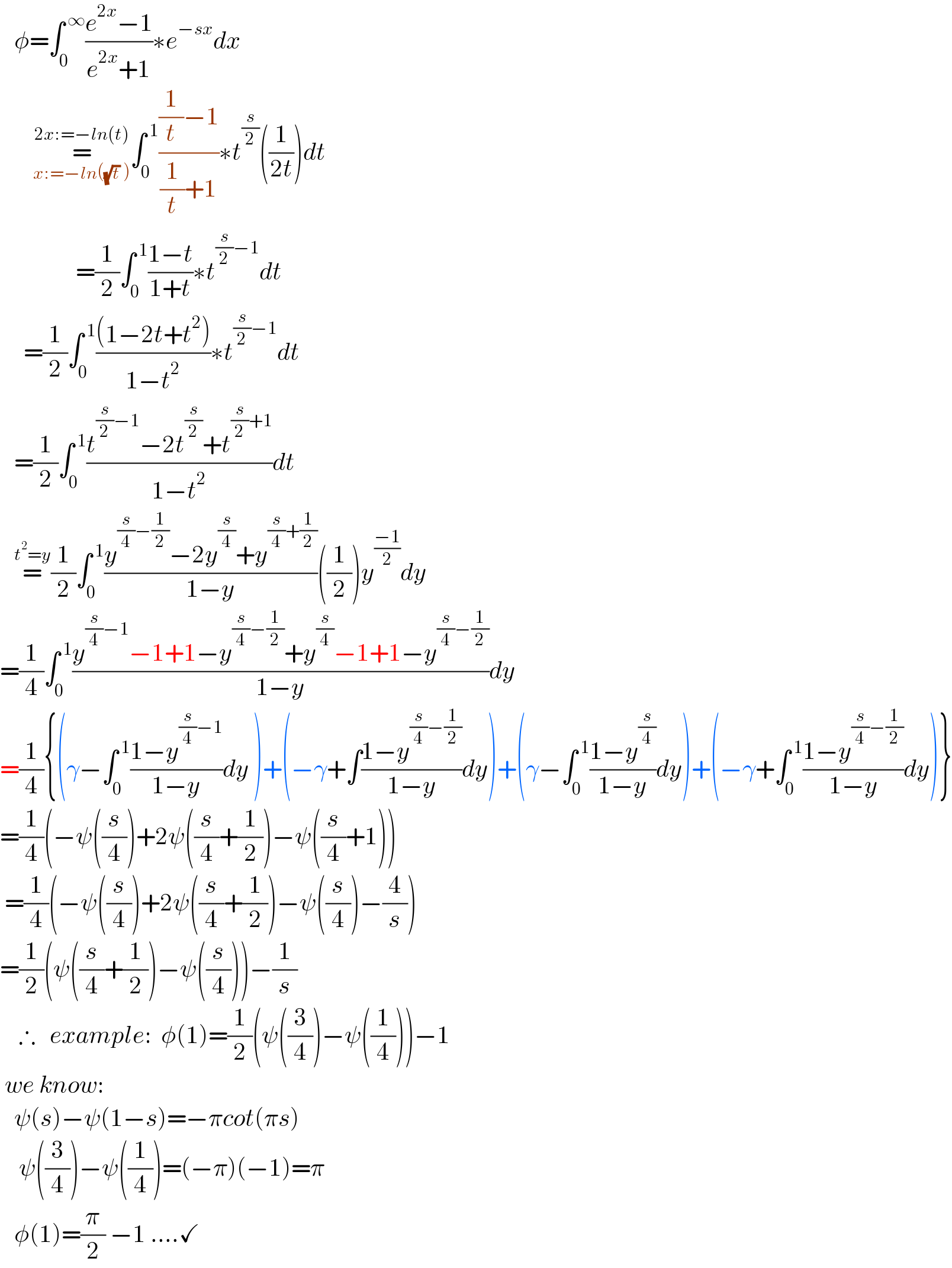    φ=∫_0 ^( ∞) ((e^(2x) −1)/(e^(2x) +1))∗e^(−sx) dx         =_(x:=−ln((√t) )) ^(2x:=−ln(t)) ∫_0 ^( 1) (((1/t)−1)/((1/t)+1))∗t^(s/2) ((1/(2t)))dt                  =(1/2)∫_0 ^( 1) ((1−t)/(1+t))∗t^((s/2)−1) dt       =(1/2)∫_0 ^( 1) (((1−2t+t^2 ))/(1−t^2 ))∗t^((s/2)−1) dt     =(1/2)∫_0 ^( 1) ((t^((s/2)−1) −2t^(s/2) +t^((s/2)+1) )/(1−t^2 ))dt     =^(t^2 =y) (1/2)∫_0 ^( 1) ((y^((s/4)−(1/2)) −2y^(s/4) +y^((s/4)+(1/2)) )/(1−y))((1/2))y^((−1)/2) dy  =(1/4)∫_0 ^( 1) ((y^((s/4)−1) −1+1−y^((s/4)−(1/2)) +y^(s/4) −1+1−y^((s/4)−(1/2)) )/(1−y))dy  =(1/4){(γ−∫_0 ^( 1) ((1−y^((s/4)−1) )/(1−y))dy )+(−γ+∫((1−y^((s/4)−(1/2)) )/(1−y))dy)+(γ−∫_0 ^( 1) ((1−y^(s/4) )/(1−y))dy)+(−γ+∫_0 ^( 1) ((1−y^((s/4)−(1/2)) )/(1−y))dy)}  =(1/4)(−ψ((s/4))+2ψ((s/4)+(1/2))−ψ((s/4)+1))   =(1/4)(−ψ((s/4))+2ψ((s/4)+(1/2))−ψ((s/4))−(4/s))  =(1/2)(ψ((s/4)+(1/2))−ψ((s/4)))−(1/s)      ∴   example:  φ(1)=(1/2)(ψ((3/4))−ψ((1/4)))−1   we know:     ψ(s)−ψ(1−s)=−πcot(πs)      ψ((3/4))−ψ((1/4))=(−π)(−1)=π     φ(1)=(π/2) −1 ....✓  