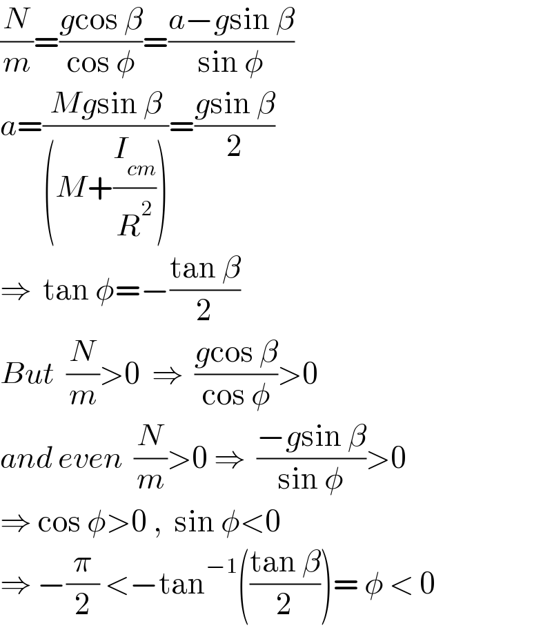 (N/m)=((gcos β)/(cos φ))=((a−gsin β)/(sin φ))  a=((Mgsin β)/((M+(I_(cm) /R^2 ))))=((gsin β)/2)  ⇒  tan φ=−((tan β)/2)  But  (N/m)>0  ⇒  ((gcos β)/(cos φ))>0  and even  (N/m)>0 ⇒  ((−gsin β)/(sin φ))>0  ⇒ cos φ>0 ,  sin φ<0  ⇒ −(π/2) <−tan^(−1) (((tan β)/2))= φ < 0  