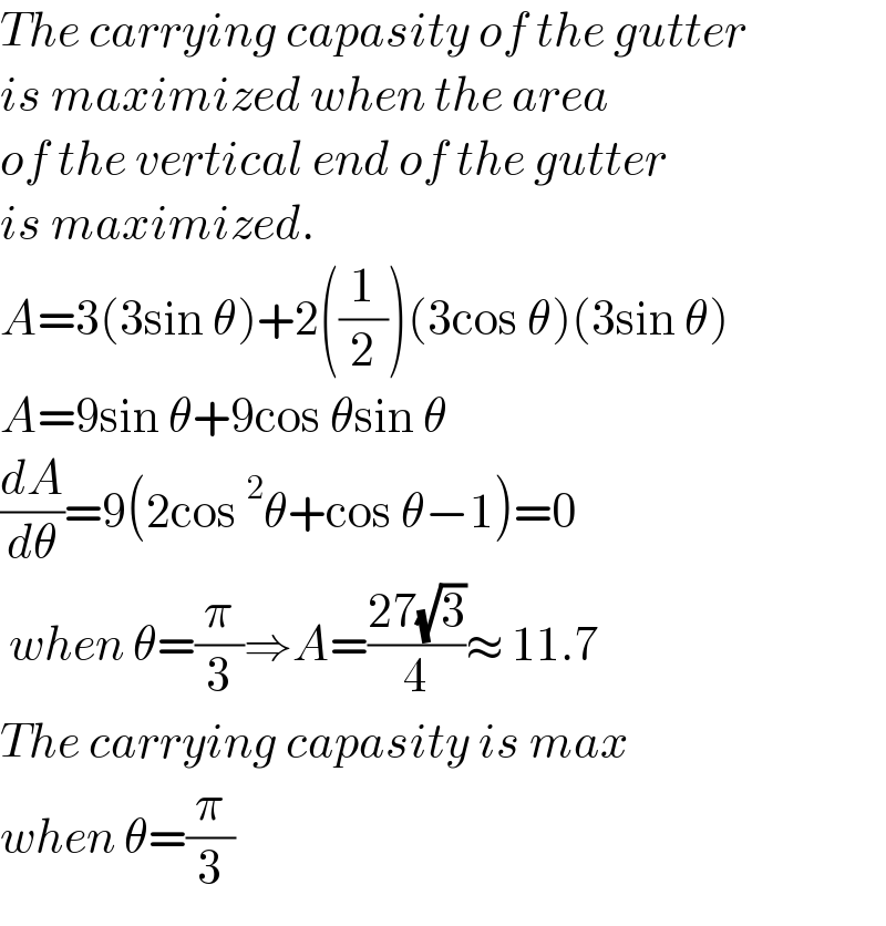 The carrying capasity of the gutter  is maximized when the area  of the vertical end of the gutter  is maximized.  A=3(3sin θ)+2((1/2))(3cos θ)(3sin θ)  A=9sin θ+9cos θsin θ  (dA/dθ)=9(2cos^2 θ+cos θ−1)=0   when θ=(π/3)⇒A=((27(√3))/4)≈ 11.7  The carrying capasity is max  when θ=(π/3)  
