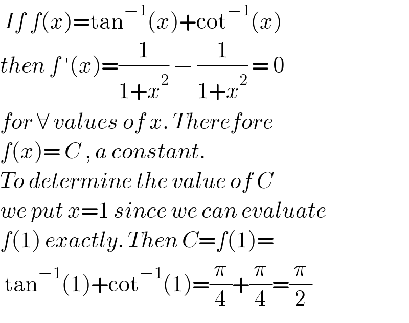  If f(x)=tan^(−1) (x)+cot^(−1) (x)  then f ′(x)=(1/(1+x^2 )) − (1/(1+x^2 )) = 0  for ∀ values of x. Therefore   f(x)= C , a constant.  To determine the value of C  we put x=1 since we can evaluate  f(1) exactly. Then C=f(1)=   tan^(−1) (1)+cot^(−1) (1)=(π/4)+(π/4)=(π/2)  