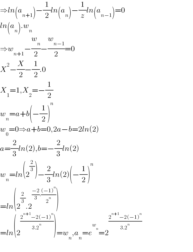 ⇒ln(a_(n+1) )−(1/2)ln(a_n )−(1/z)ln(a_(n−1) )=0  ln(a_n ).w_n   ⇒w_(n+1) −(w_n /2)−(w_(n−1) /2)=0  X^2 −(X/2)−(1/2).0  X_1 =1,X_2 =−(1/2)  w_n =a+b(−(1/2))^n   w_0 =0⇒a+b=0,2a−b=2ln(2)  a=(2/3)ln(2),b=−(2/3)ln(2)  w_n =ln(2^(2/3) )−(2/3)ln(2)(−(1/2))^n   =ln(2^(2/3) .2^(((−2)/3).(((−1)^n )/2^n )) )  =ln(2^((2^(n+1) −2(−1)^n )/(3.2^n )) )=w_n ,a_n =e^w_n  =2^((2^(n+1) −2(−1)^n )/(3.2^n ))     
