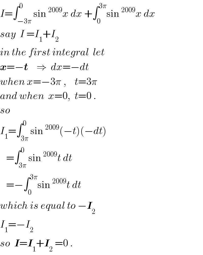I=∫_(−3π) ^0 sin^(2009) x dx +∫_0 ^(3π) sin^(2009) x dx  say  I =I_1 +I_2   in the first integral  let   x=−t    ⇒  dx=−dt  when x=−3π ,    t=3π  and when  x=0,  t=0 .  so   I_1 =∫_(3π) ^0 sin^(2009) (−t)(−dt)     =∫_(3π) ^0 sin^(2009) t dt      =−∫_0 ^(3π) sin^(2009) t dt   which is equal to −I_2   I_1 =−I_2   so  I=I_1 +I_2  =0 .  