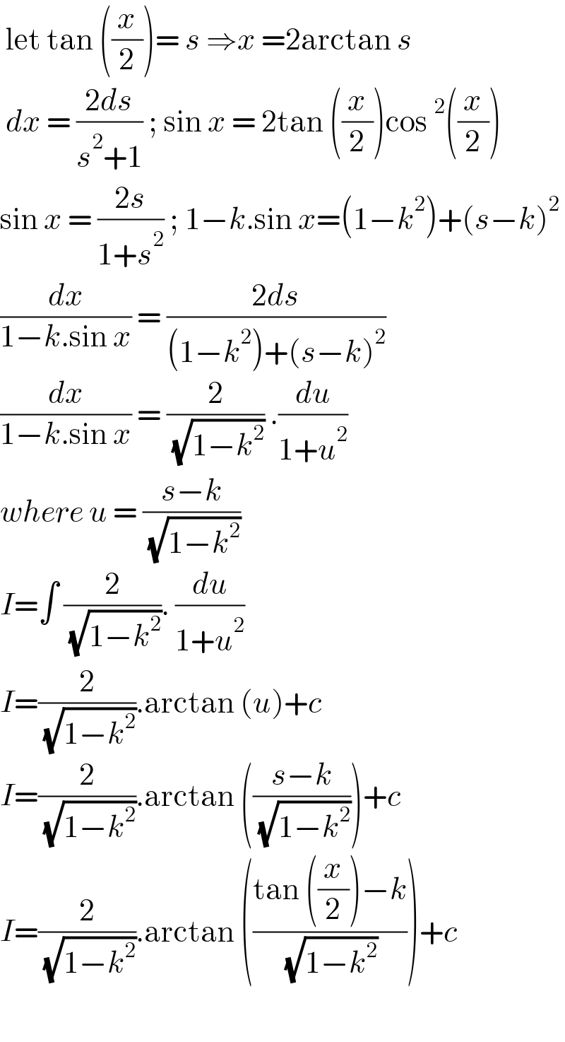  let tan ((x/2))= s ⇒x =2arctan s   dx = ((2ds)/(s^2 +1)) ; sin x = 2tan ((x/2))cos^2 ((x/2))  sin x = ((2s)/(1+s^2 )) ; 1−k.sin x=(1−k^2 )+(s−k)^2   (dx/(1−k.sin x)) = ((2ds)/((1−k^2 )+(s−k)^2 ))  (dx/(1−k.sin x)) = (2/( (√(1−k^2 )))) .(du/(1+u^2 ))  where u = ((s−k)/( (√(1−k^2 ))))  I=∫ (2/( (√(1−k^2 )))). (du/(1+u^2 ))  I=(2/( (√(1−k^2 )))).arctan (u)+c  I=(2/( (√(1−k^2 )))).arctan (((s−k)/( (√(1−k^2 )))))+c  I=(2/( (√(1−k^2 )))).arctan (((tan ((x/2))−k)/( (√(1−k^2 )))))+c      