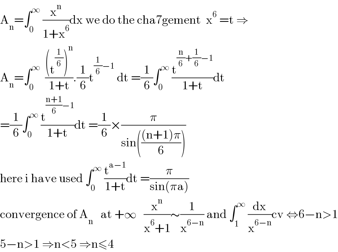 A_n =∫_0 ^∞  (x^n /(1+x^6 ))dx we do the cha7gement  x^6  =t ⇒  A_n =∫_0 ^∞   (((t^(1/6) )^n )/(1+t)).(1/6)t^((1/6)−1)  dt =(1/6)∫_0 ^∞  (t^((n/6)+(1/6)−1) /(1+t))dt  =(1/6)∫_0 ^∞  (t^(((n+1)/6)−1) /(1+t))dt =(1/6)×(π/(sin((((n+1)π)/6))))  here i have used ∫_0 ^∞  (t^(a−1) /(1+t))dt =(π/(sin(πa)))  convergence of A_n    at +∞   (x^n /(x^6 +1))∼(1/x^(6−n) ) and ∫_1 ^∞  (dx/x^(6−n) )cv ⇔6−n>1  5−n>1 ⇒n<5 ⇒n≤4  