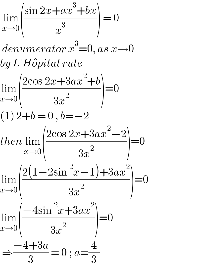  lim_(x→0) (((sin 2x+ax^3 +bx)/x^3 )) = 0   denumerator x^3 =0, as x→0  by L′Ho^� pital rule  lim_(x→0) (((2cos 2x+3ax^2 +b)/(3x^2 )))=0  (1) 2+b = 0 , b=−2  then lim_(x→0) (((2cos 2x+3ax^2 −2)/(3x^2 )))=0  lim_(x→0) (((2(1−2sin^2 x−1)+3ax^2 )/(3x^2 )))=0  lim_(x→0) (((−4sin^2 x+3ax^2 )/(3x^2 )))=0   ⇒((−4+3a)/3) = 0 ; a=(4/3)  