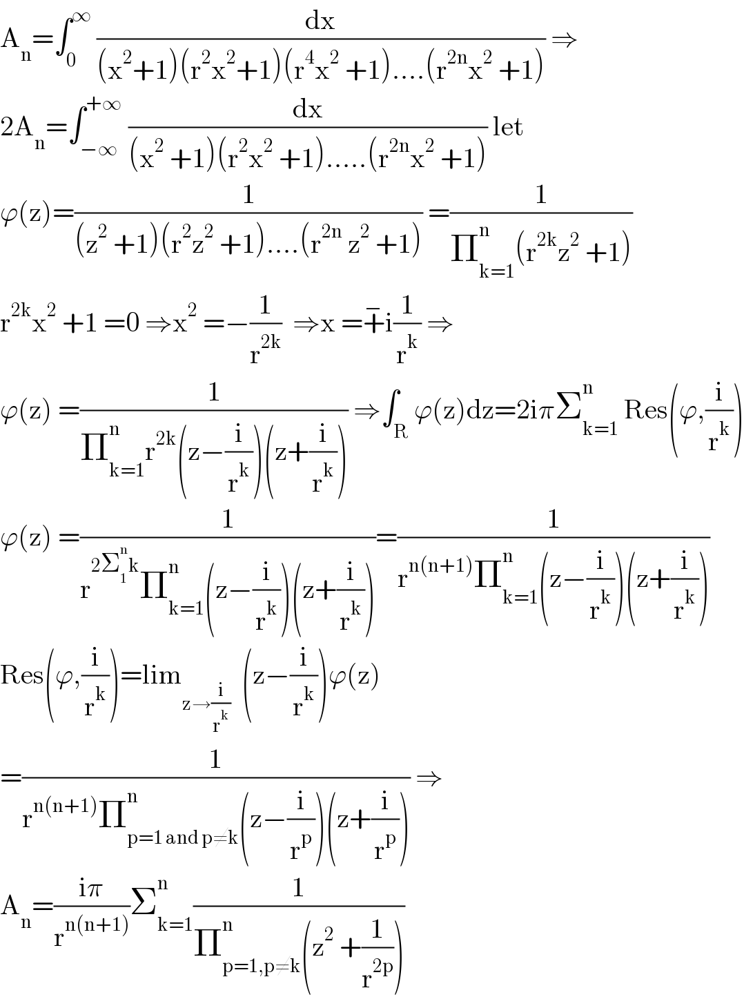 A_n =∫_0 ^∞  (dx/((x^2 +1)(r^2 x^2 +1)(r^4 x^2  +1)....(r^(2n) x^2  +1))) ⇒  2A_n =∫_(−∞) ^(+∞)  (dx/((x^2  +1)(r^2 x^2  +1).....(r^(2n) x^2  +1))) let  ϕ(z)=(1/((z^2  +1)(r^2 z^2  +1)....(r^(2n)  z^2  +1))) =(1/(Π_(k=1) ^n (r^(2k) z^2  +1)))  r^(2k) x^2  +1 =0 ⇒x^2  =−(1/r^(2k) )  ⇒x =+^− i(1/r^k ) ⇒  ϕ(z) =(1/(Π_(k=1) ^n r^(2k) (z−(i/r^k ))(z+(i/r^k )))) ⇒∫_R ϕ(z)dz=2iπΣ_(k=1) ^n  Res(ϕ,(i/r^k ))  ϕ(z) =(1/(r^(2Σ_1 ^n k) Π_(k=1) ^n (z−(i/r^k ))(z+(i/r^k ))))=(1/(r^(n(n+1)) Π_(k=1) ^n (z−(i/r^k ))(z+(i/r^k ))))  Res(ϕ,(i/r^k ))=lim_(z→(i/r^k ))   (z−(i/r^k ))ϕ(z)  =(1/(r^(n(n+1)) Π_(p=1 and p≠k) ^n (z−(i/r^p ))(z+(i/r^p )))) ⇒  A_n =((iπ)/r^(n(n+1)) )Σ_(k=1) ^n (1/(Π_(p=1,p≠k) ^n (z^2  +(1/r^(2p) ))))  