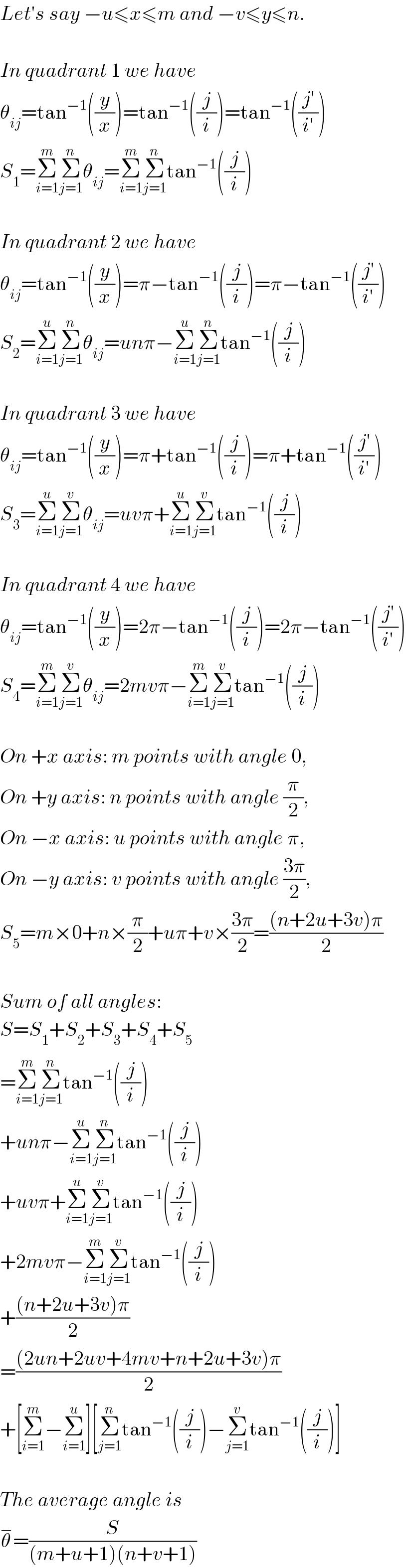 Let′s say −u≤x≤m and −v≤y≤n.    In quadrant 1 we have  θ_(ij) =tan^(−1) ((y/x))=tan^(−1) ((j/i))=tan^(−1) (((j′)/(i′)))  S_1 =Σ_(i=1) ^m Σ_(j=1) ^n θ_(ij) =Σ_(i=1) ^m Σ_(j=1) ^n tan^(−1) ((j/i))    In quadrant 2 we have  θ_(ij) =tan^(−1) ((y/x))=π−tan^(−1) ((j/i))=π−tan^(−1) (((j′)/(i′)))  S_2 =Σ_(i=1) ^u Σ_(j=1) ^n θ_(ij) =unπ−Σ_(i=1) ^u Σ_(j=1) ^n tan^(−1) ((j/i))    In quadrant 3 we have  θ_(ij) =tan^(−1) ((y/x))=π+tan^(−1) ((j/i))=π+tan^(−1) (((j′)/(i′)))  S_3 =Σ_(i=1) ^u Σ_(j=1) ^v θ_(ij) =uvπ+Σ_(i=1) ^u Σ_(j=1) ^v tan^(−1) ((j/i))    In quadrant 4 we have  θ_(ij) =tan^(−1) ((y/x))=2π−tan^(−1) ((j/i))=2π−tan^(−1) (((j′)/(i′)))  S_4 =Σ_(i=1) ^m Σ_(j=1) ^v θ_(ij) =2mvπ−Σ_(i=1) ^m Σ_(j=1) ^v tan^(−1) ((j/i))    On +x axis: m points with angle 0,  On +y axis: n points with angle (π/2),  On −x axis: u points with angle π,  On −y axis: v points with angle ((3π)/2),  S_5 =m×0+n×(π/2)+uπ+v×((3π)/2)=(((n+2u+3v)π)/2)    Sum of all angles:  S=S_1 +S_2 +S_3 +S_4 +S_5   =Σ_(i=1) ^m Σ_(j=1) ^n tan^(−1) ((j/i))  +unπ−Σ_(i=1) ^u Σ_(j=1) ^n tan^(−1) ((j/i))  +uvπ+Σ_(i=1) ^u Σ_(j=1) ^v tan^(−1) ((j/i))  +2mvπ−Σ_(i=1) ^m Σ_(j=1) ^v tan^(−1) ((j/i))  +(((n+2u+3v)π)/2)  =(((2un+2uv+4mv+n+2u+3v)π)/2)  +[Σ_(i=1) ^m −Σ_(i=1) ^u ][Σ_(j=1) ^n tan^(−1) ((j/i))−Σ_(j=1) ^v tan^(−1) ((j/i))]    The average angle is  θ^− =(S/((m+u+1)(n+v+1)))  