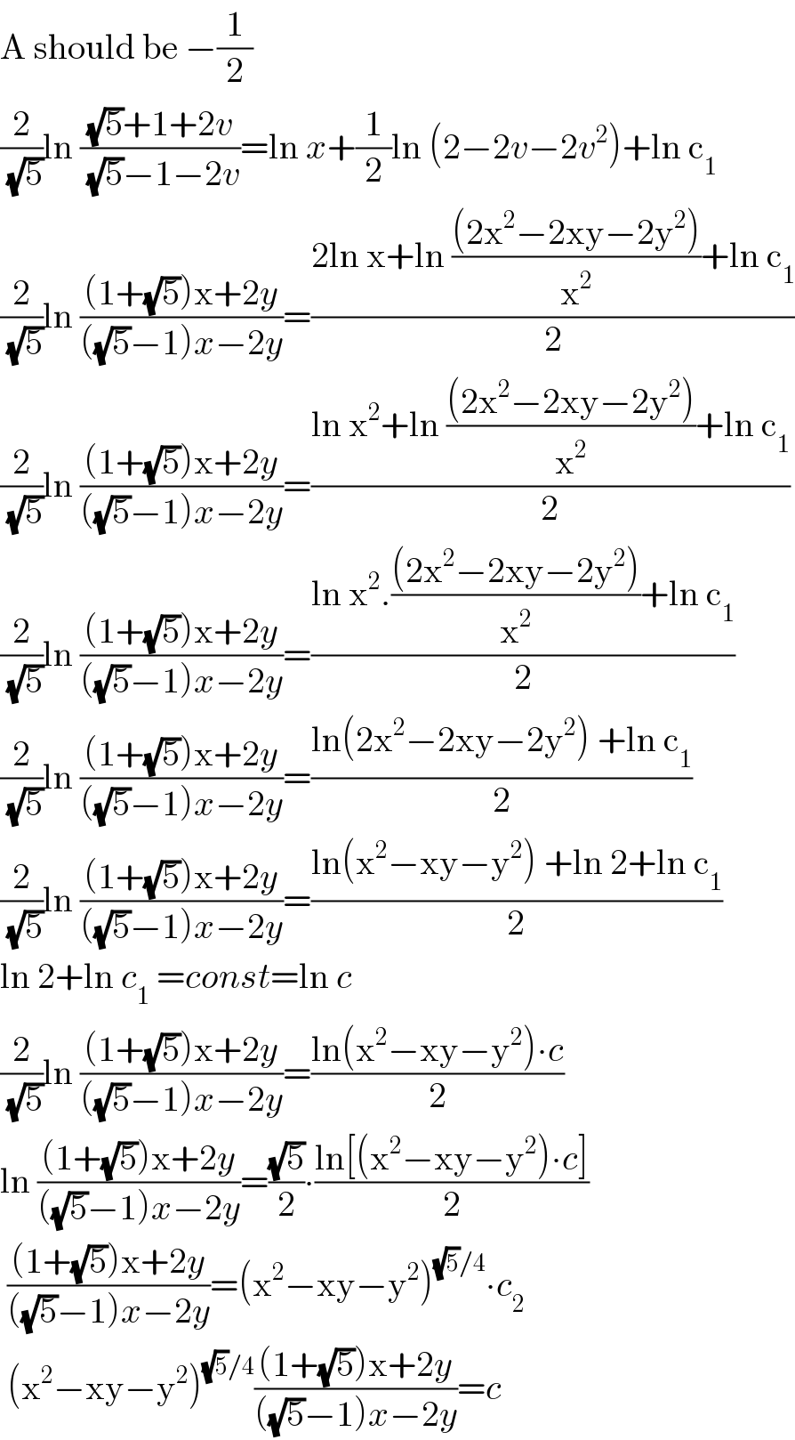 A should be −(1/2)  (2/(√5))ln (((√5)+1+2v)/((√5)−1−2v))=ln x+(1/2)ln (2−2v−2v^2 )+ln c_1   (2/(√5))ln (((1+(√5))x+2y)/(((√5)−1)x−2y))=((2ln x+ln (((2x^2 −2xy−2y^2 ))/x^2 )+ln c_1 )/2)  (2/(√5))ln (((1+(√5))x+2y)/(((√5)−1)x−2y))=((ln x^2 +ln (((2x^2 −2xy−2y^2 ))/x^2 )+ln c_1 )/2)  (2/(√5))ln (((1+(√5))x+2y)/(((√5)−1)x−2y))=((ln x^2 .(((2x^2 −2xy−2y^2 ))/x^2 )+ln c_1 )/2)  (2/(√5))ln (((1+(√5))x+2y)/(((√5)−1)x−2y))=((ln(2x^2 −2xy−2y^2 ) +ln c_1 )/2)  (2/(√5))ln (((1+(√5))x+2y)/(((√5)−1)x−2y))=((ln(x^2 −xy−y^2 ) +ln 2+ln c_1 )/2)  ln 2+ln c_1  =const=ln c  (2/(√5))ln (((1+(√5))x+2y)/(((√5)−1)x−2y))=((ln(x^2 −xy−y^2 )∙c)/2)  ln (((1+(√5))x+2y)/(((√5)−1)x−2y))=((√5)/2)∙((ln[(x^2 −xy−y^2 )∙c])/2)   (((1+(√5))x+2y)/(((√5)−1)x−2y))=(x^2 −xy−y^2 )^((√5)/4) ∙c_2    (x^2 −xy−y^2 )^((√5)/4) (((1+(√5))x+2y)/(((√5)−1)x−2y))=c  