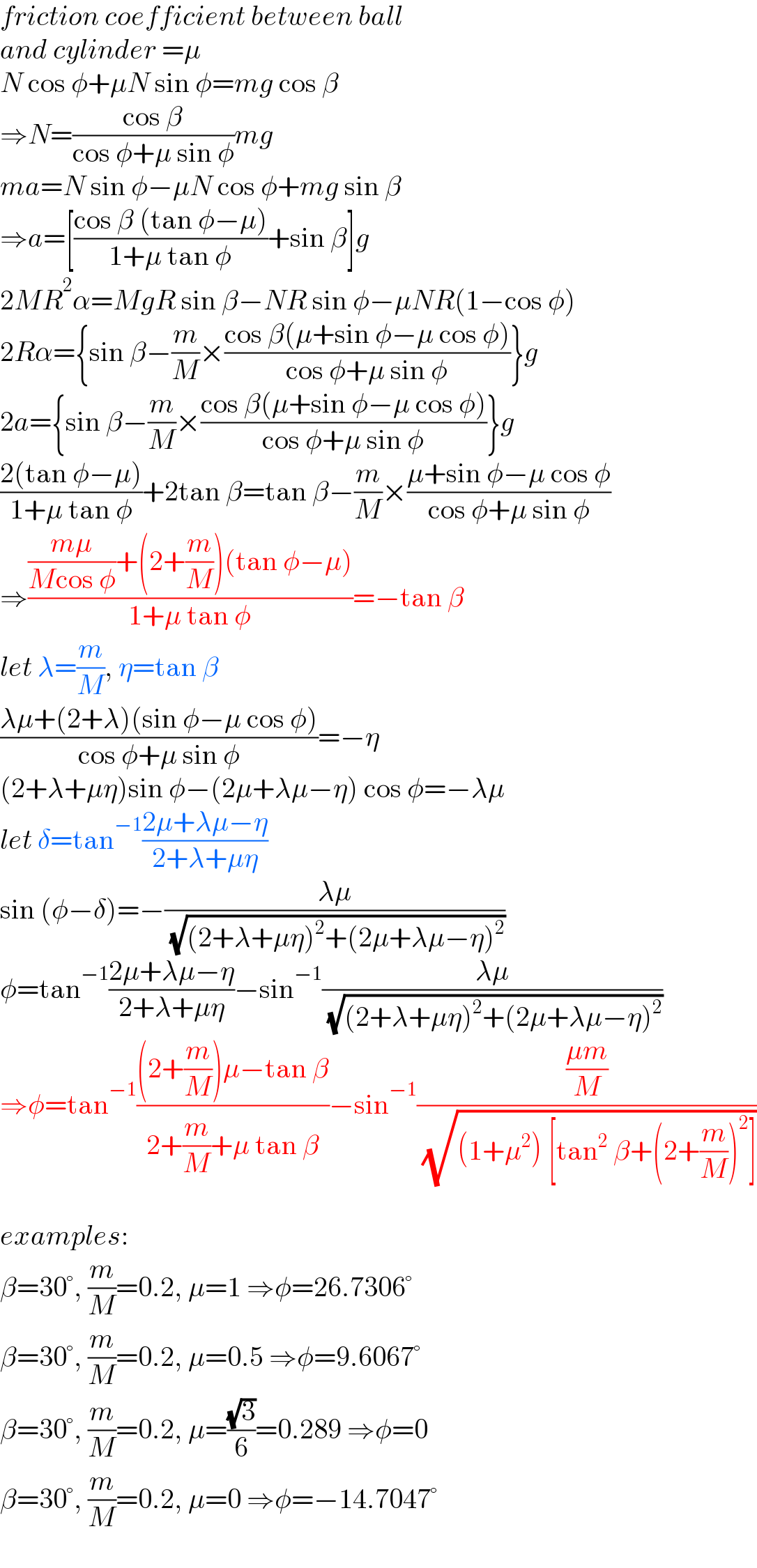 friction coefficient between ball  and cylinder =μ  N cos φ+μN sin φ=mg cos β  ⇒N=((cos β)/(cos φ+μ sin φ))mg  ma=N sin φ−μN cos φ+mg sin β  ⇒a=[((cos β (tan φ−μ))/(1+μ tan φ))+sin β]g  2MR^2 α=MgR sin β−NR sin φ−μNR(1−cos φ)  2Rα={sin β−(m/M)×((cos β(μ+sin φ−μ cos φ))/(cos φ+μ sin φ))}g  2a={sin β−(m/M)×((cos β(μ+sin φ−μ cos φ))/(cos φ+μ sin φ))}g  ((2(tan φ−μ))/(1+μ tan φ))+2tan β=tan β−(m/M)×((μ+sin φ−μ cos φ)/(cos φ+μ sin φ))  ⇒((((mμ)/(Mcos φ))+(2+(m/M))(tan φ−μ))/(1+μ tan φ))=−tan β  let λ=(m/M), η=tan β  ((λμ+(2+λ)(sin φ−μ cos φ))/(cos φ+μ sin φ))=−η  (2+λ+μη)sin φ−(2μ+λμ−η) cos φ=−λμ  let δ=tan^(−1) ((2μ+λμ−η)/(2+λ+μη))  sin (φ−δ)=−((λμ)/( (√((2+λ+μη)^2 +(2μ+λμ−η)^2 ))))  φ=tan^(−1) ((2μ+λμ−η)/(2+λ+μη))−sin^(−1) ((λμ)/( (√((2+λ+μη)^2 +(2μ+λμ−η)^2 ))))  ⇒φ=tan^(−1) (((2+(m/M))μ−tan β)/(2+(m/M)+μ tan β))−sin^(−1) (((μm)/M)/( (√((1+μ^2 ) [tan^2  β+(2+(m/M))^2 ]))))    examples:  β=30°, (m/M)=0.2, μ=1 ⇒φ=26.7306°  β=30°, (m/M)=0.2, μ=0.5 ⇒φ=9.6067°  β=30°, (m/M)=0.2, μ=((√3)/6)=0.289 ⇒φ=0  β=30°, (m/M)=0.2, μ=0 ⇒φ=−14.7047°  