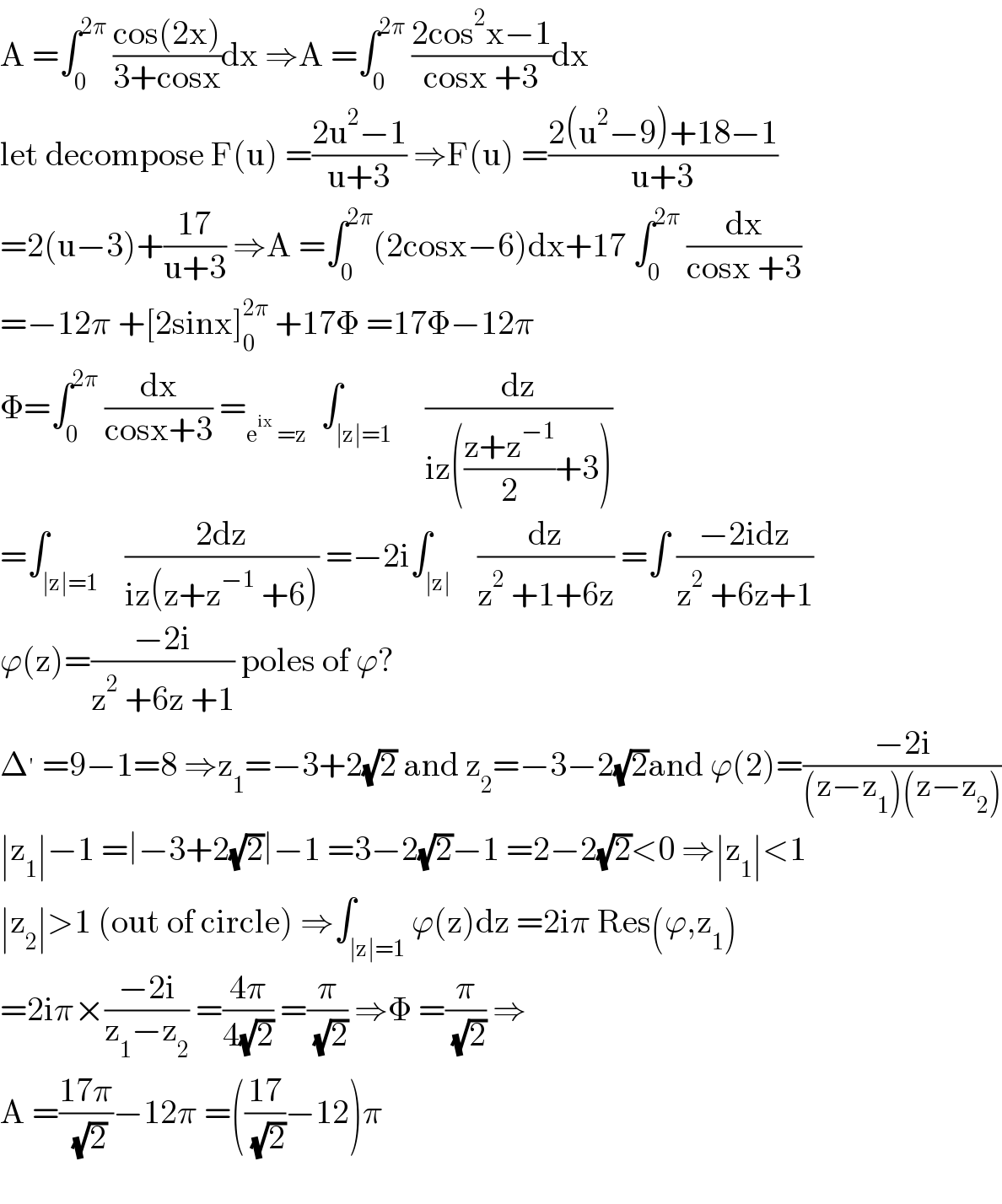A =∫_0 ^(2π)  ((cos(2x))/(3+cosx))dx ⇒A =∫_0 ^(2π)  ((2cos^2 x−1)/(cosx +3))dx  let decompose F(u) =((2u^2 −1)/(u+3)) ⇒F(u) =((2(u^2 −9)+18−1)/(u+3))  =2(u−3)+((17)/(u+3)) ⇒A =∫_0 ^(2π) (2cosx−6)dx+17 ∫_0 ^(2π)  (dx/(cosx +3))  =−12π +[2sinx]_0 ^(2π)  +17Φ =17Φ−12π  Φ=∫_0 ^(2π)  (dx/(cosx+3)) =_(e^(ix)  =z)   ∫_(∣z∣=1)     (dz/(iz(((z+z^(−1) )/2)+3)))  =∫_(∣z∣=1)    ((2dz)/(iz(z+z^(−1)  +6))) =−2i∫_(∣z∣)    (dz/(z^2  +1+6z)) =∫ ((−2idz)/(z^2  +6z+1))  ϕ(z)=((−2i)/(z^2  +6z +1)) poles of ϕ?  Δ^′  =9−1=8 ⇒z_1 =−3+2(√2) and z_2 =−3−2(√2)and ϕ(2)=((−2i)/((z−z_1 )(z−z_2 )))  ∣z_1 ∣−1 =∣−3+2(√2)∣−1 =3−2(√2)−1 =2−2(√2)<0 ⇒∣z_1 ∣<1  ∣z_2 ∣>1 (out of circle) ⇒∫_(∣z∣=1) ϕ(z)dz =2iπ Res(ϕ,z_1 )  =2iπ×((−2i)/(z_1 −z_2 )) =((4π)/(4(√2))) =(π/( (√2))) ⇒Φ =(π/( (√2))) ⇒  A =((17π)/( (√2)))−12π =(((17)/( (√2)))−12)π    