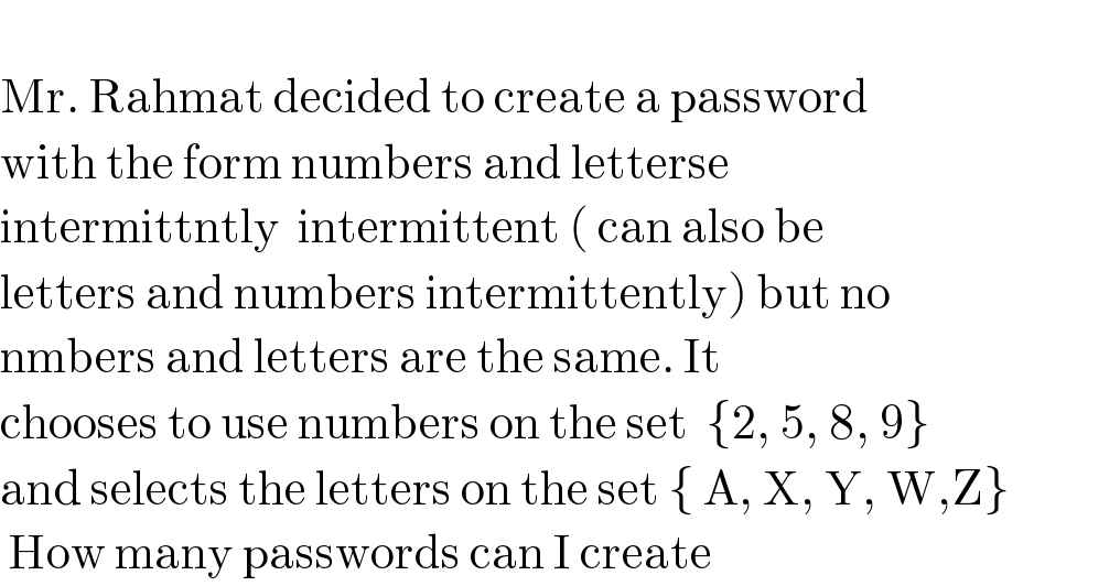   Mr. Rahmat decided to create a password   with the form numbers and letterse  intermittntly  intermittent ( can also be  letters and numbers intermittently) but no  nmbers and letters are the same. It   chooses to use numbers on the set  {2, 5, 8, 9}   and selects the letters on the set { A, X, Y, W,Z}    How many passwords can I create   