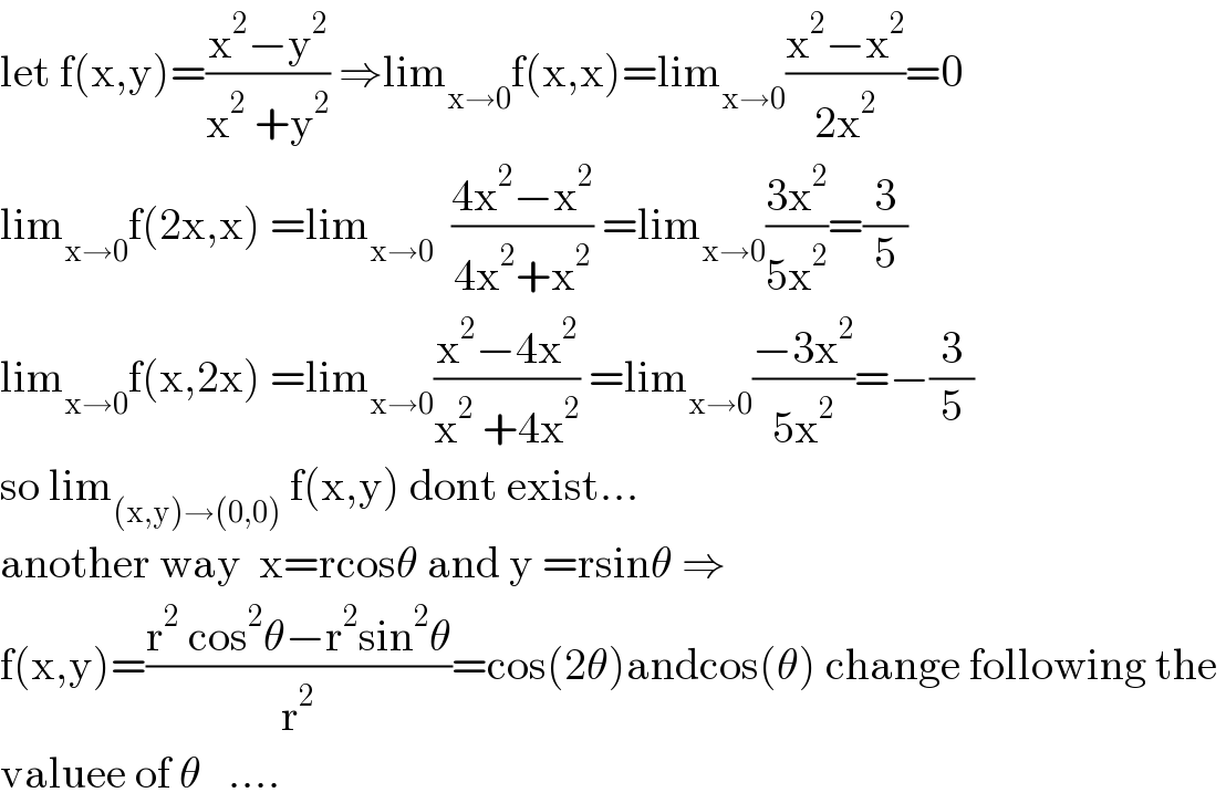 let f(x,y)=((x^2 −y^2 )/(x^2  +y^2 )) ⇒lim_(x→0) f(x,x)=lim_(x→0) ((x^2 −x^2 )/(2x^2 ))=0  lim_(x→0) f(2x,x) =lim_(x→0)   ((4x^2 −x^2 )/(4x^2 +x^2 )) =lim_(x→0) ((3x^2 )/(5x^2 ))=(3/5)  lim_(x→0) f(x,2x) =lim_(x→0) ((x^2 −4x^2 )/(x^2  +4x^2 )) =lim_(x→0) ((−3x^2 )/(5x^2 ))=−(3/5)  so lim_((x,y)→(0,0))  f(x,y) dont exist...  another way  x=rcosθ and y =rsinθ ⇒  f(x,y)=((r^2  cos^2 θ−r^2 sin^2 θ)/r^2 )=cos(2θ)andcos(θ) change following the   valuee of θ   ....  