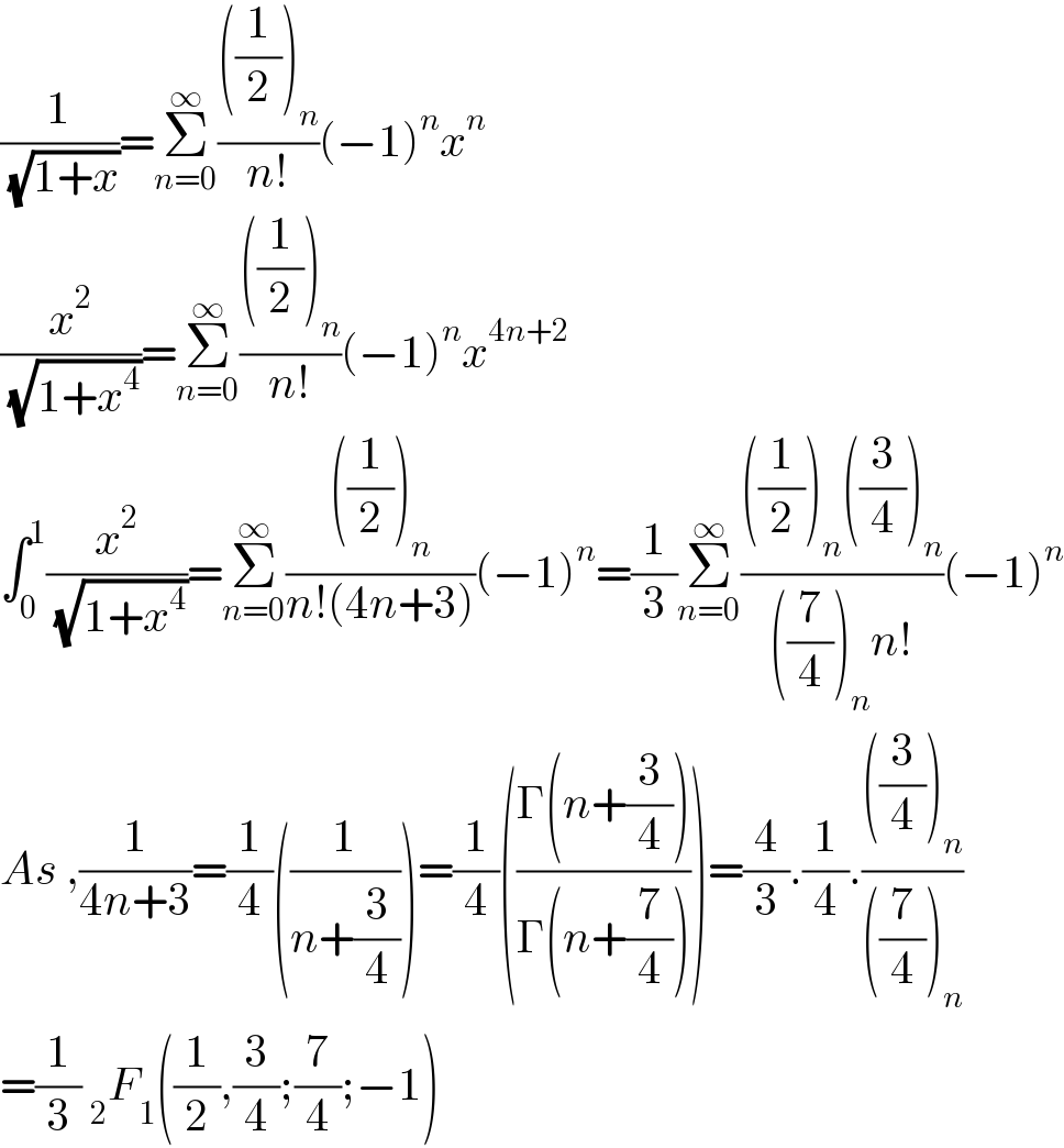 (1/( (√(1+x))))=Σ_(n=0) ^∞ ((((1/2))_n )/(n!))(−1)^n x^n   (x^2 /( (√(1+x^4 ))))=Σ_(n=0) ^∞ ((((1/2))_n )/(n!))(−1)^n x^(4n+2)   ∫_0 ^1 (x^2 /( (√(1+x^4 ))))=Σ_(n=0) ^∞ ((((1/2))_n )/(n!(4n+3)))(−1)^n =(1/3)Σ_(n=0) ^∞ ((((1/2))_n ((3/4))_n )/(((7/4))_n n!))(−1)^n   As ,(1/(4n+3))=(1/4)((1/(n+(3/4))))=(1/4)(((Γ(n+(3/4)))/(Γ(n+(7/4)))))=(4/3).(1/4).((((3/4))_n )/(((7/4))_n ))  =(1/3) _2 F_1 ((1/2),(3/4);(7/4);−1)  