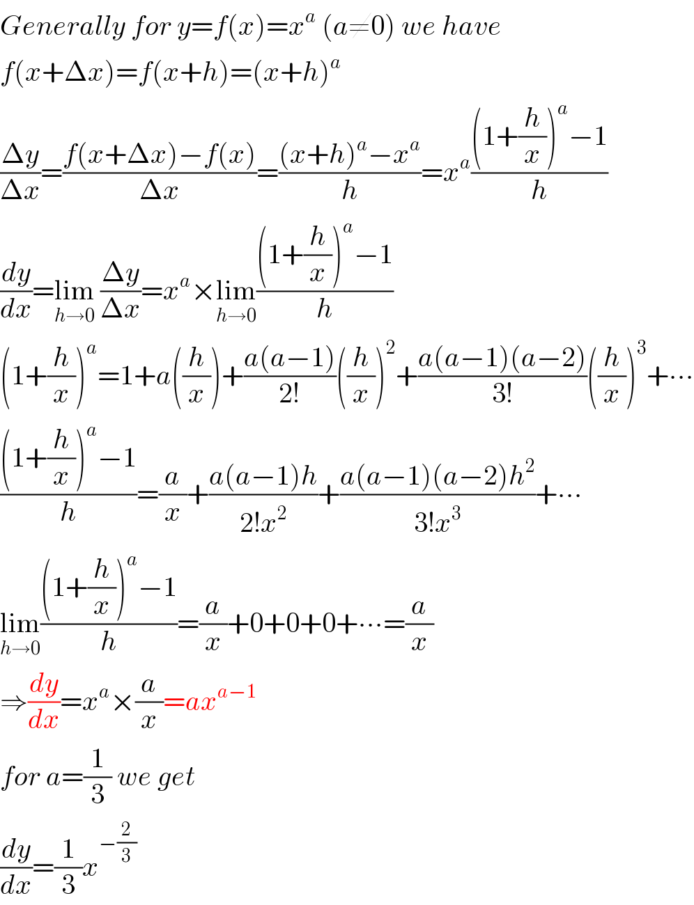 Generally for y=f(x)=x^a  (a≠0) we have  f(x+Δx)=f(x+h)=(x+h)^a   ((Δy)/(Δx))=((f(x+Δx)−f(x))/(Δx))=(((x+h)^a −x^a )/h)=x^a (((1+(h/x))^a −1)/h)  (dy/dx)=lim_(h→0)  ((Δy)/(Δx))=x^a ×lim_(h→0) (((1+(h/x))^a −1)/h)  (1+(h/x))^a =1+a((h/x))+((a(a−1))/(2!))((h/x))^2 +((a(a−1)(a−2))/(3!))((h/x))^3 +∙∙∙  (((1+(h/x))^a −1)/h)=(a/x)+((a(a−1)h)/(2!x^2 ))+((a(a−1)(a−2)h^2 )/(3!x^3 ))+∙∙∙  lim_(h→0) (((1+(h/x))^a −1)/h)=(a/x)+0+0+0+∙∙∙=(a/x)  ⇒(dy/dx)=x^a ×(a/x)=ax^(a−1)   for a=(1/3) we get  (dy/dx)=(1/3)x^(−(2/3))   