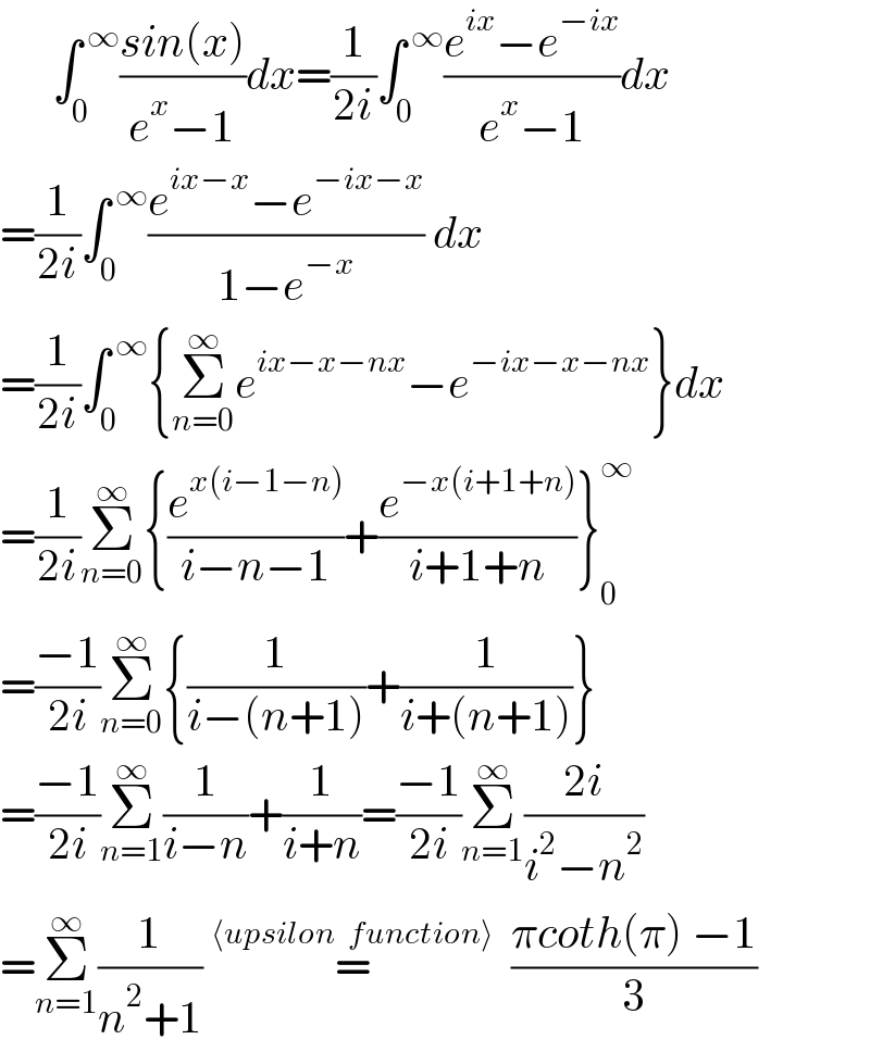       ∫_0 ^( ∞) ((sin(x))/(e^x −1))dx=(1/(2i))∫_0 ^( ∞) ((e^(ix) −e^(−ix) )/(e^x −1))dx  =(1/(2i))∫_0 ^( ∞) ((e^(ix−x) −e^(−ix−x) )/(1−e^(−x) )) dx  =(1/(2i))∫_0 ^( ∞) {Σ_(n=0) ^∞ e^(ix−x−nx) −e^(−ix−x−nx) }dx  =(1/(2i))Σ_(n=0) ^∞ {(e^(x(i−1−n)) /(i−n−1))+(e^(−x(i+1+n)) /(i+1+n))}_0 ^∞   =((−1)/(2i))Σ_(n=0) ^∞ {(1/(i−(n+1)))+(1/(i+(n+1)))}  =((−1)/(2i))Σ_(n=1) ^∞ (1/(i−n))+(1/(i+n))=((−1)/(2i))Σ_(n=1) ^∞ ((2i)/(i^2 −n^2 ))  =Σ_(n=1) ^∞ (1/(n^2 +1)) =^(⟨upsilon  function⟩)   ((πcoth(π) −1)/3)   