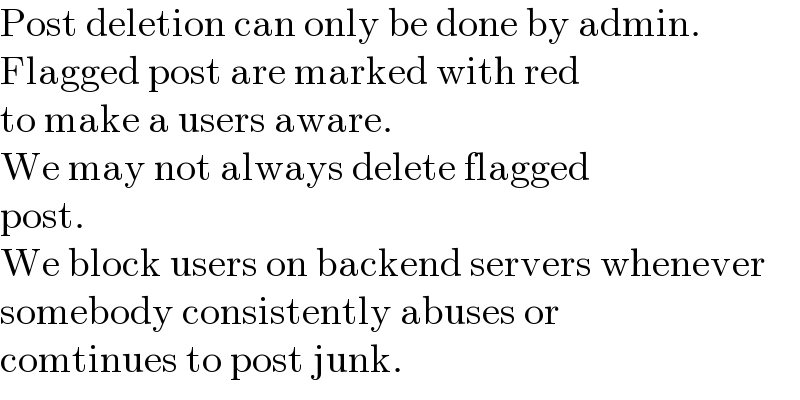 Post deletion can only be done by admin.  Flagged post are marked with red  to make a users aware.  We may not always delete flagged  post.  We block users on backend servers whenever  somebody consistently abuses or  comtinues to post junk.  