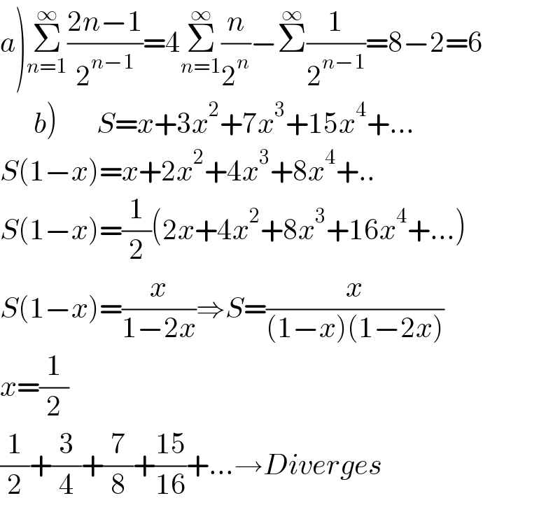 a)Σ_(n=1) ^∞ ((2n−1)/2^(n−1) )=4Σ_(n=1) ^∞ (n/2^n )−Σ^∞ (1/2^(n−1) )=8−2=6        b)       S=x+3x^2 +7x^3 +15x^4 +...  S(1−x)=x+2x^2 +4x^3 +8x^4 +..  S(1−x)=(1/2)(2x+4x^2 +8x^3 +16x^4 +...)  S(1−x)=(x/(1−2x))⇒S=(x/((1−x)(1−2x)))  x=(1/2)      (1/2)+(3/4)+(7/8)+((15)/(16))+...→Diverges  