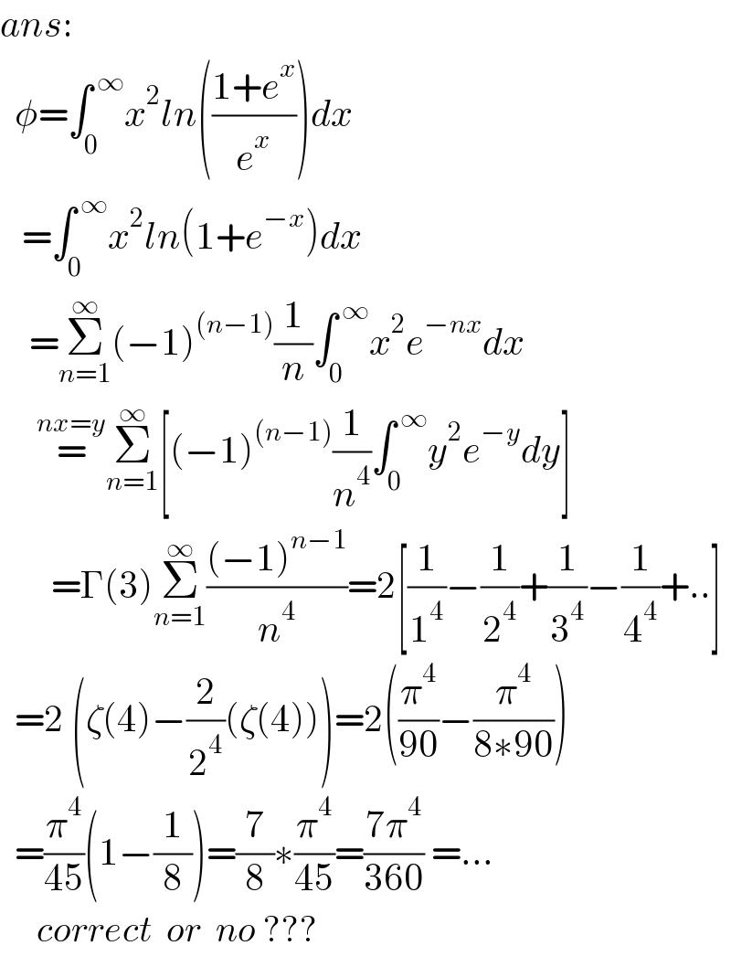 ans:    φ=∫_0 ^( ∞) x^2 ln(((1+e^x )/e^x ))dx     =∫_0 ^( ∞) x^2 ln(1+e^(−x) )dx      =Σ_(n=1) ^∞ (−1)^((n−1)) (1/n)∫_0 ^( ∞) x^2 e^(−nx) dx       =^(nx=y) Σ_(n=1) ^∞ [(−1)^((n−1)) (1/n^4 )∫_0 ^( ∞) y^2 e^(−y) dy]         =Γ(3)Σ_(n=1) ^∞ (((−1)^(n−1) )/n^4 )=2[(1/1^4 )−(1/2^4 )+(1/3^4 )−(1/4^4 )+..]    =2 (ζ(4)−(2/2^4 )(ζ(4)))=2((π^4 /(90))−(π^4 /(8∗90)))    =(π^4 /(45))(1−(1/8))=(7/8)∗(π^4 /(45))=((7π^4 )/(360)) =...       correct  or  no ???  