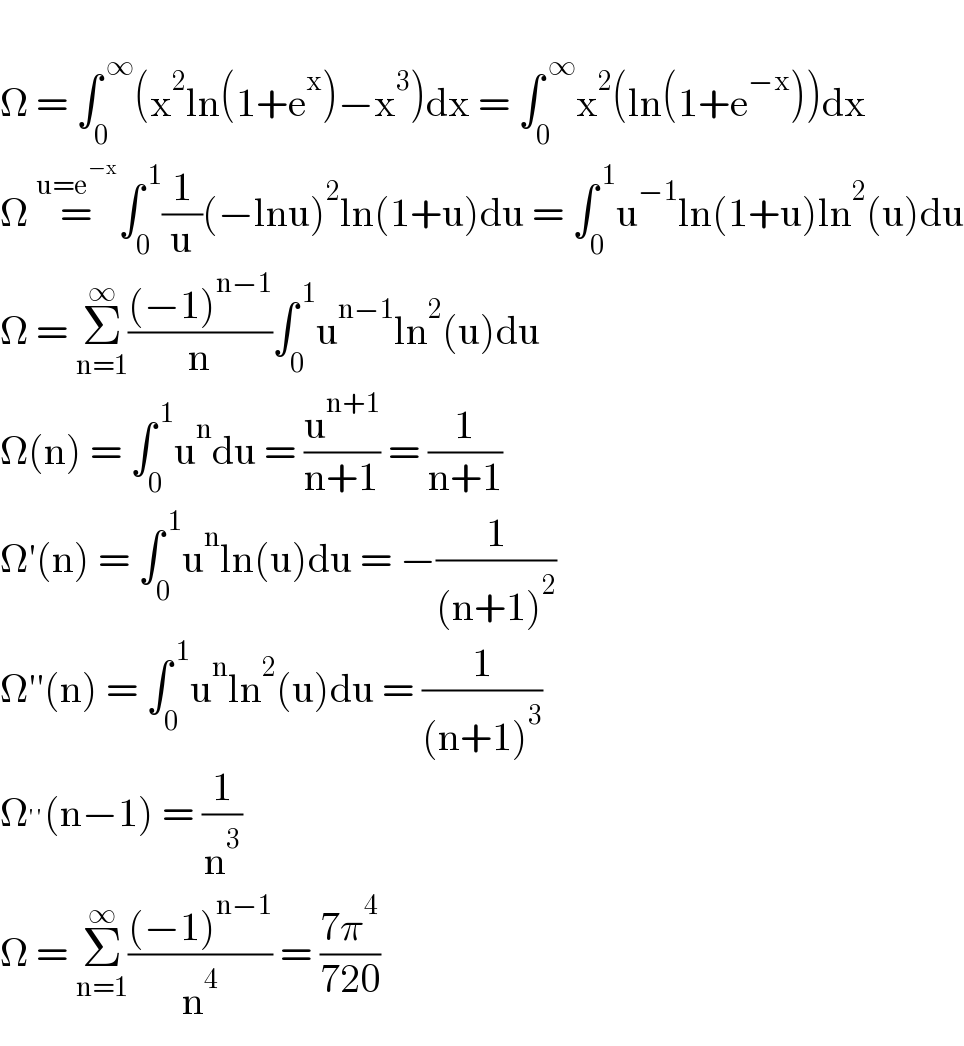   Ω = ∫_0 ^( ∞) (x^2 ln(1+e^x )−x^3 )dx = ∫_0 ^( ∞) x^2 (ln(1+e^(−x) ))dx  Ω =^(u=e^(−x) ) ∫_0 ^( 1) (1/u)(−lnu)^2 ln(1+u)du = ∫_0 ^( 1) u^(−1) ln(1+u)ln^2 (u)du  Ω = Σ_(n=1) ^∞ (((−1)^(n−1) )/n)∫_0 ^( 1) u^(n−1) ln^2 (u)du  Ω(n) = ∫_0 ^( 1) u^n du = (u^(n+1) /(n+1)) = (1/(n+1))  Ω′(n) = ∫_0 ^( 1) u^n ln(u)du = −(1/((n+1)^2 ))  Ω′′(n) = ∫_0 ^( 1) u^n ln^2 (u)du = (1/((n+1)^3 ))  Ω^(′′) (n−1) = (1/n^3 )  Ω = Σ_(n=1) ^∞ (((−1)^(n−1) )/n^4 ) = ((7π^4 )/(720))  
