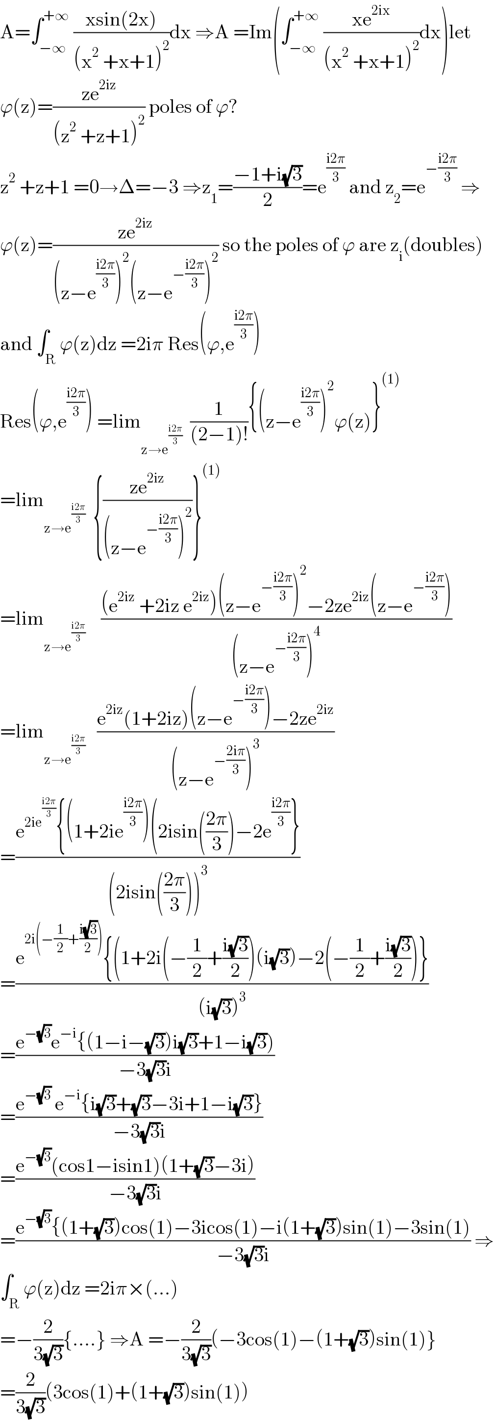 A=∫_(−∞) ^(+∞)  ((xsin(2x))/((x^2  +x+1)^2 ))dx ⇒A =Im(∫_(−∞) ^(+∞)  ((xe^(2ix) )/((x^2  +x+1)^2 ))dx)let  ϕ(z)=((ze^(2iz) )/((z^2  +z+1)^2 )) poles of ϕ?  z^2  +z+1 =0→Δ=−3 ⇒z_1 =((−1+i(√3))/2)=e^((i2π)/3)  and z_2 =e^(−((i2π)/3))  ⇒  ϕ(z)=((ze^(2iz) )/((z−e^((i2π)/3) )^2 (z−e^(−((i2π)/3)) )^2 )) so the poles of ϕ are z_i (doubles)  and ∫_R ϕ(z)dz =2iπ Res(ϕ,e^((i2π)/3) )  Res(ϕ,e^((i2π)/3) ) =lim_(z→e^((i2π)/3) )   (1/((2−1)!)){(z−e^((i2π)/3) )^2 ϕ(z)}^((1))   =lim_(z→e^((i2π)/3) )   {((ze^(2iz) )/((z−e^(−((i2π)/3)) )^2 ))}^((1))   =lim_(z→e^((i2π)/3) )     (((e^(2iz)  +2iz e^(2iz) )(z−e^(−((i2π)/3)) )^2 −2ze^(2iz) (z−e^(−((i2π)/3)) ))/((z−e^(−((i2π)/3)) )^4 ))  =lim_(z→e^((i2π)/3) )    ((e^(2iz) (1+2iz)(z−e^(−((i2π)/3)) )−2ze^(2iz) )/((z−e^(−((2iπ)/3)) )^3 ))  =((e^(2ie^((i2π)/3) ) {(1+2ie^((i2π)/3) )(2isin(((2π)/3))−2e^((i2π)/3) })/((2isin(((2π)/3)))^3 ))  =((e^(2i(−(1/2)+((i(√3))/2))) {(1+2i(−(1/2)+((i(√3))/2))(i(√3))−2(−(1/2)+((i(√3))/2))})/((i(√3))^3 ))  =((e^(−(√3)) e^(−i) {(1−i−(√3))i(√3)+1−i(√3)))/(−3(√3)i))  =((e^(−(√3))  e^(−i) {i(√3)+(√3)−3i+1−i(√3)})/(−3(√3)i))  =((e^(−(√3)) (cos1−isin1)(1+(√3)−3i))/(−3(√3)i))  =((e^(−(√3)) {(1+(√3))cos(1)−3icos(1)−i(1+(√3))sin(1)−3sin(1))/(−3(√3)i)) ⇒  ∫_R ϕ(z)dz =2iπ×(...)  =−(2/(3(√3))){....} ⇒A =−(2/(3(√3)))(−3cos(1)−(1+(√3))sin(1)}  =(2/(3(√3)))(3cos(1)+(1+(√3))sin(1))  