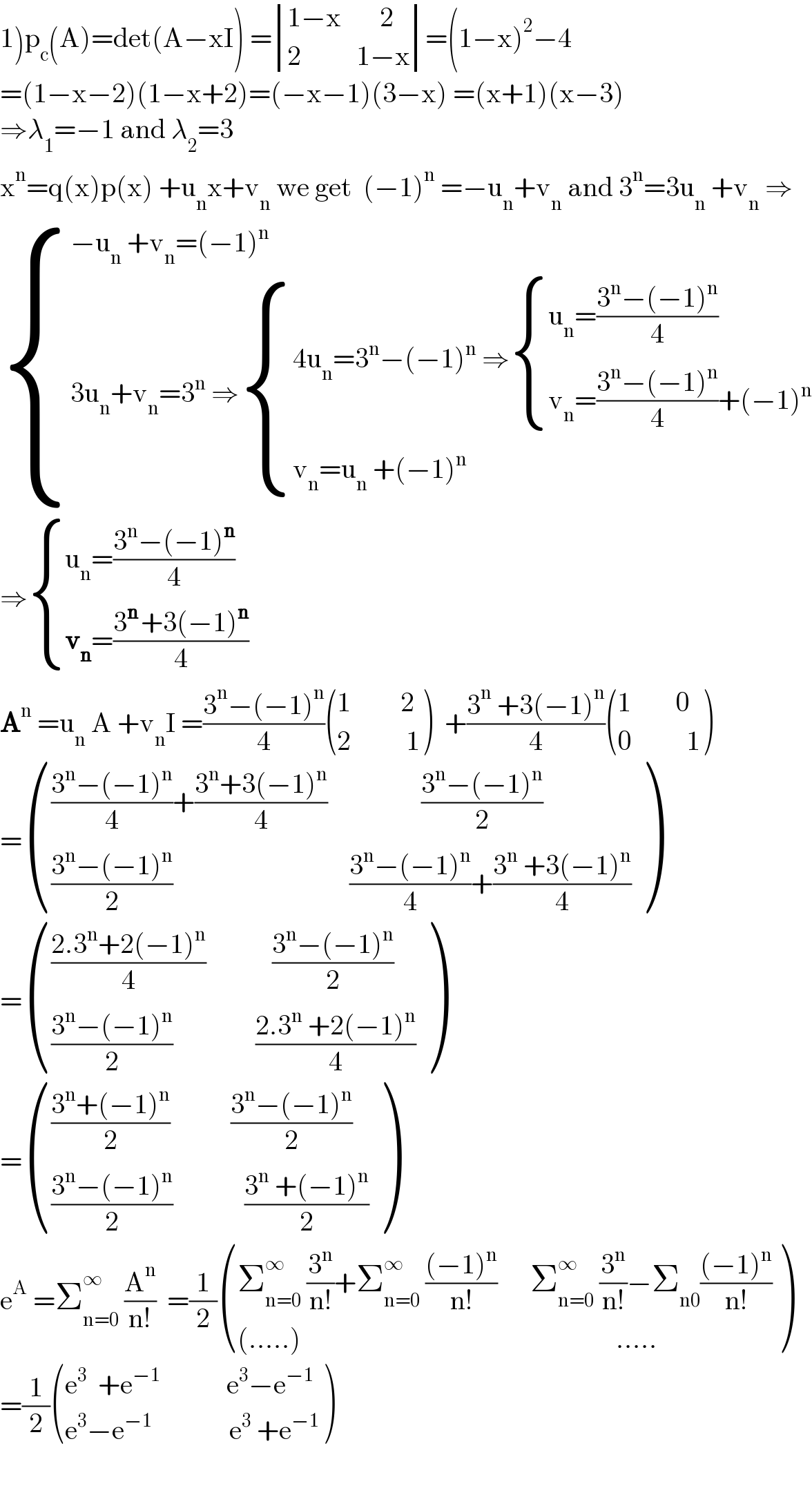 1)p_c (A)=det(A−xI) = determinant (((1−x       2)),((2          1−x)))=(1−x)^2 −4  =(1−x−2)(1−x+2)=(−x−1)(3−x) =(x+1)(x−3)  ⇒λ_1 =−1 and λ_2 =3  x^n =q(x)p(x) +u_n x+v_n  we get  (−1)^n  =−u_n +v_n  and 3^n =3u_n  +v_n  ⇒   { ((−u_n  +v_n =(−1)^n )),((3u_n +v_n =3^n  ⇒ { ((4u_n =3^n −(−1)^n  ⇒ { ((u_n =((3^n −(−1)^n )/4))),((v_n =((3^n −(−1)^n )/4)+(−1)^n )) :})),((v_n =u_n  +(−1)^n )) :})) :}  ⇒ { ((u_n =((3^n −(−1)^n )/4))),((v_n =((3^(n ) +3(−1)^n )/4))) :}  A^n  =u_n  A +v_n I =((3^n −(−1)^n )/4) (((1         2)),((2          1)) )  +((3^n  +3(−1)^n )/4) (((1        0)),((0          1)) )  = (((((3^n −(−1)^n )/4)+((3^n +3(−1)^n )/4)                 ((3^n −(−1)^n )/2))),((((3^n −(−1)^n )/2)                                ((3^n −(−1)^n )/4)+((3^n  +3(−1)^n )/4))) )  = (((((2.3^n +2(−1)^n )/4)            ((3^n −(−1)^n )/2))),((((3^n −(−1)^n )/2)               ((2.3^n  +2(−1)^n )/4))) )  = (((((3^n +(−1)^n )/2)           ((3^n −(−1)^n )/2))),((((3^n −(−1)^n )/2)             ((3^n  +(−1)^n )/2))) )  e^A  =Σ_(n=0) ^∞  (A^n /(n!))  =(1/2) (((Σ_(n=0) ^∞  (3^n /(n!))+Σ_(n=0) ^∞  (((−1)^n )/(n!))      Σ_(n=0) ^∞  (3^n /(n!))−Σ_(n0) (((−1)^n )/(n!)))),(((.....)                                                         .....)) )  =(1/2) (((e^3   +e^(−1)             e^3 −e^(−1) )),((e^3 −e^(−1)               e^3  +e^(−1) )) )    
