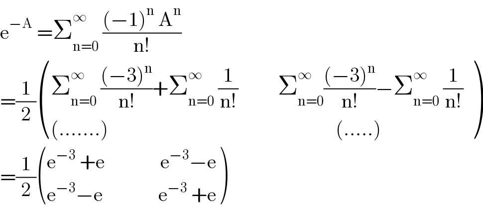 e^(−A)  =Σ_(n=0) ^∞  (((−1)^n  A^n )/(n!))  =(1/2) (((Σ_(n=0) ^∞  (((−3)^n )/(n!))+Σ_(n=0) ^∞  (1/(n!))          Σ_(n=0) ^∞ (((−3)^n )/(n!))−Σ_(n=0) ^∞  (1/(n!)) )),(((.......)                                                         (.....))) )  =(1/2) (((e^(−3)  +e              e^(−3) −e)),((e^(−3) −e              e^(−3)  +e)) )  
