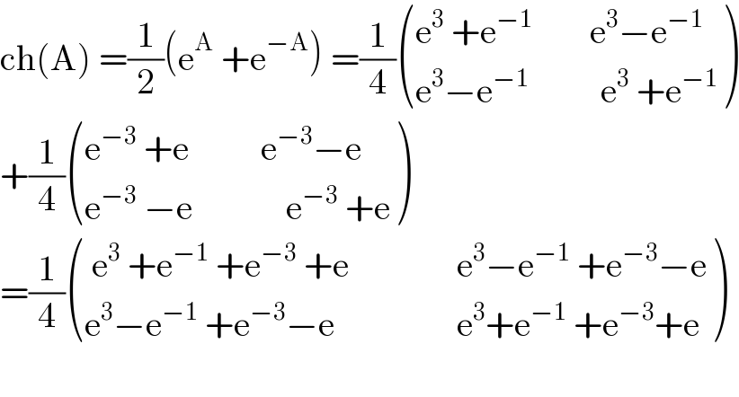 ch(A) =(1/2)(e^A  +e^(−A) ) =(1/4) (((e^3  +e^(−1)         e^3 −e^(−1) )),((e^3 −e^(−1)           e^3  +e^(−1) )) )  +(1/4) (((e^(−3)  +e          e^(−3) −e)),((e^(−3)  −e             e^(−3)  +e)) )  =(1/4) ((( e^3  +e^(−1)  +e^(−3)  +e               e^3 −e^(−1)  +e^(−3) −e)),((e^3 −e^(−1)  +e^(−3) −e                 e^3 +e^(−1)  +e^(−3) +e)) )    
