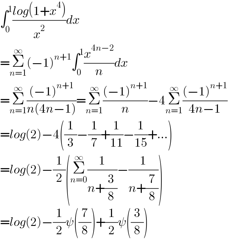 ∫_0 ^1 ((log(1+x^4 ))/x^2 )dx  =Σ_(n=1) ^∞ (−1)^(n+1) ∫_0 ^1 (x^(4n−2) /n)dx  =Σ_(n=1) ^∞ (((−1)^(n+1) )/(n(4n−1)))=Σ_(n=1) ^∞ (((−1)^(n+1) )/n)−4Σ_(n=1) ^∞ (((−1)^(n+1) )/(4n−1))  =log(2)−4((1/3)−(1/7)+(1/(11))−(1/(15))+...)  =log(2)−(1/2)(Σ_(n=0) ^∞ (1/(n+(3/8)))−(1/(n+(7/8))))  =log(2)−(1/2)ψ((7/8))+(1/2)ψ((3/8))  