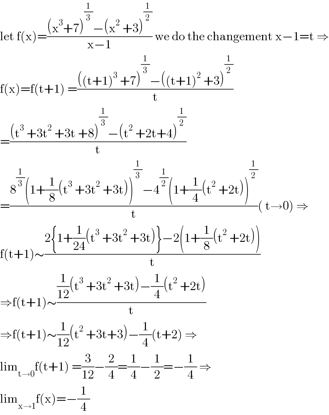 let f(x)=(((x^3 +7)^(1/3) −(x^2  +3)^(1/2) )/(x−1)) we do the changement x−1=t ⇒  f(x)=f(t+1) =((((t+1)^3  +7)^(1/3) −((t+1)^2  +3)^(1/2) )/t)  =(((t^3  +3t^2  +3t +8)^(1/3) −(t^2  +2t+4)^(1/2) )/t)  =((8^(1/3) (1+(1/8)(t^3  +3t^2  +3t))^(1/3) −4^(1/2) (1+(1/4)(t^2  +2t))^(1/2) )/t)( t→0) ⇒  f(t+1)∼((2{1+(1/(24))(t^3  +3t^2  +3t)}−2(1+(1/8)(t^2  +2t)))/t)  ⇒f(t+1)∼(((1/(12))(t^3  +3t^2  +3t)−(1/4)(t^2  +2t))/t)  ⇒f(t+1)∼(1/(12))(t^2  +3t+3)−(1/4)(t+2) ⇒  lim_(t→0) f(t+1) =(3/(12))−(2/4)=(1/4)−(1/2)=−(1/4) ⇒  lim_(x→1) f(x)=−(1/4)  