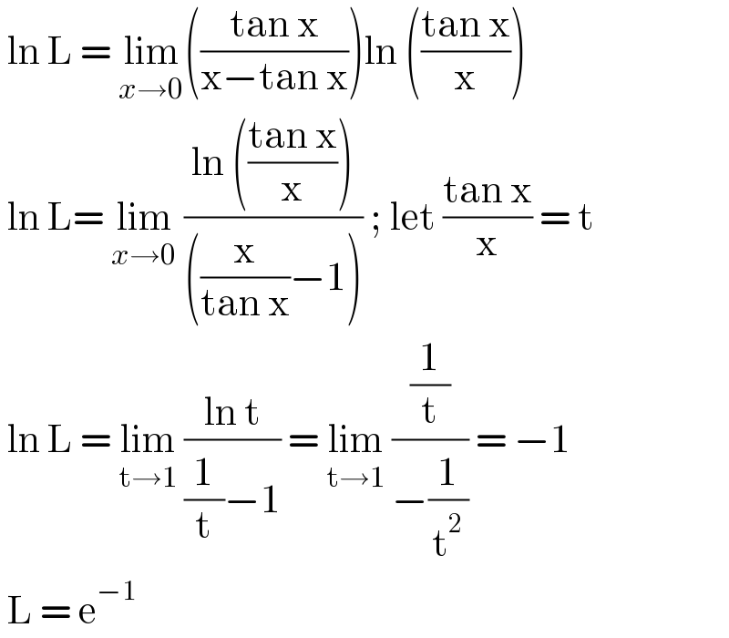  ln L = lim_(x→0) (((tan x)/(x−tan x)))ln (((tan x)/x))   ln L= lim_(x→0)  ((ln (((tan x)/x)))/(((x/(tan x))−1))) ; let ((tan x)/x) = t   ln L = lim_(t→1)  ((ln t)/((1/t)−1)) = lim_(t→1)  ((1/t)/(−(1/t^2 ))) = −1   L = e^(−1)    