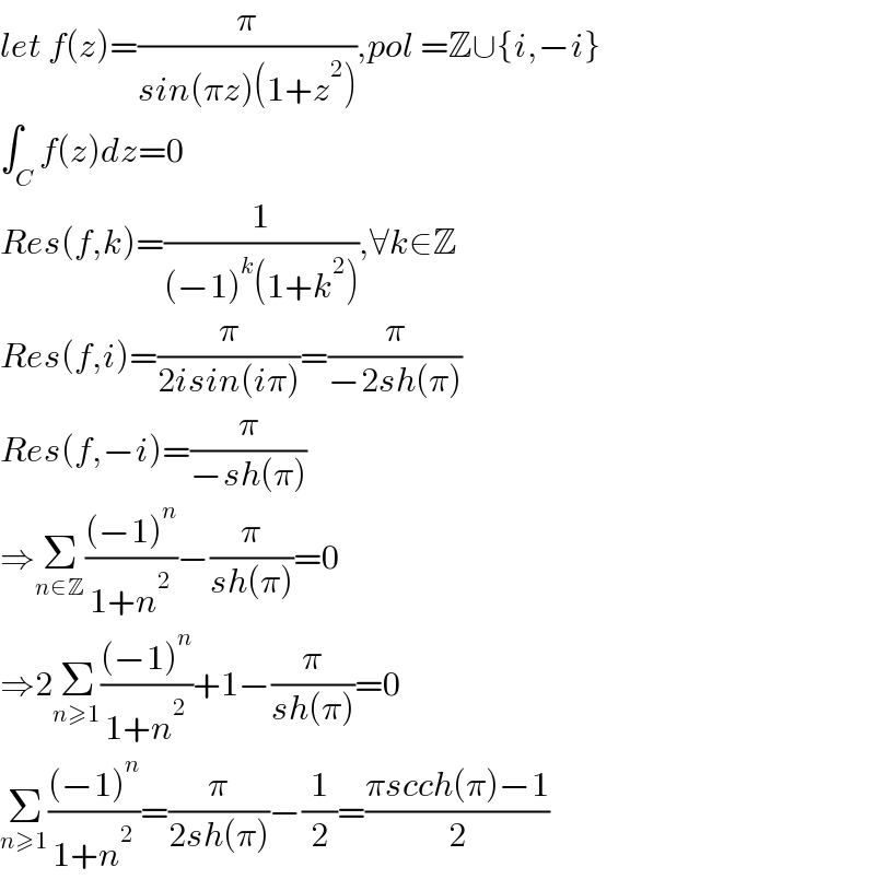 let f(z)=(π/(sin(πz)(1+z^2 ))),pol =Z∪{i,−i}  ∫_C f(z)dz=0  Res(f,k)=(1/((−1)^k (1+k^2 ))),∀k∈Z  Res(f,i)=(π/(2isin(iπ)))=(π/(−2sh(π)))  Res(f,−i)=(π/(−sh(π)))  ⇒Σ_(n∈Z) (((−1)^n )/(1+n^2 ))−(π/(sh(π)))=0  ⇒2Σ_(n≥1) (((−1)^n )/(1+n^2 ))+1−(π/(sh(π)))=0  Σ_(n≥1) (((−1)^n )/(1+n^2 ))=(π/(2sh(π)))−(1/2)=((πscch(π)−1)/2)  