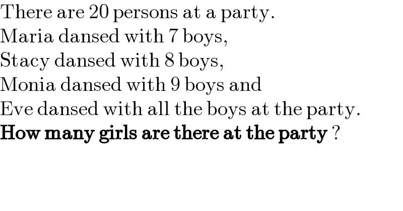 There are 20 persons at a party.  Maria dansed with 7 boys,  Stacy dansed with 8 boys,  Monia dansed with 9 boys and  Eve dansed with all the boys at the party.  How many girls are there at the party ?  