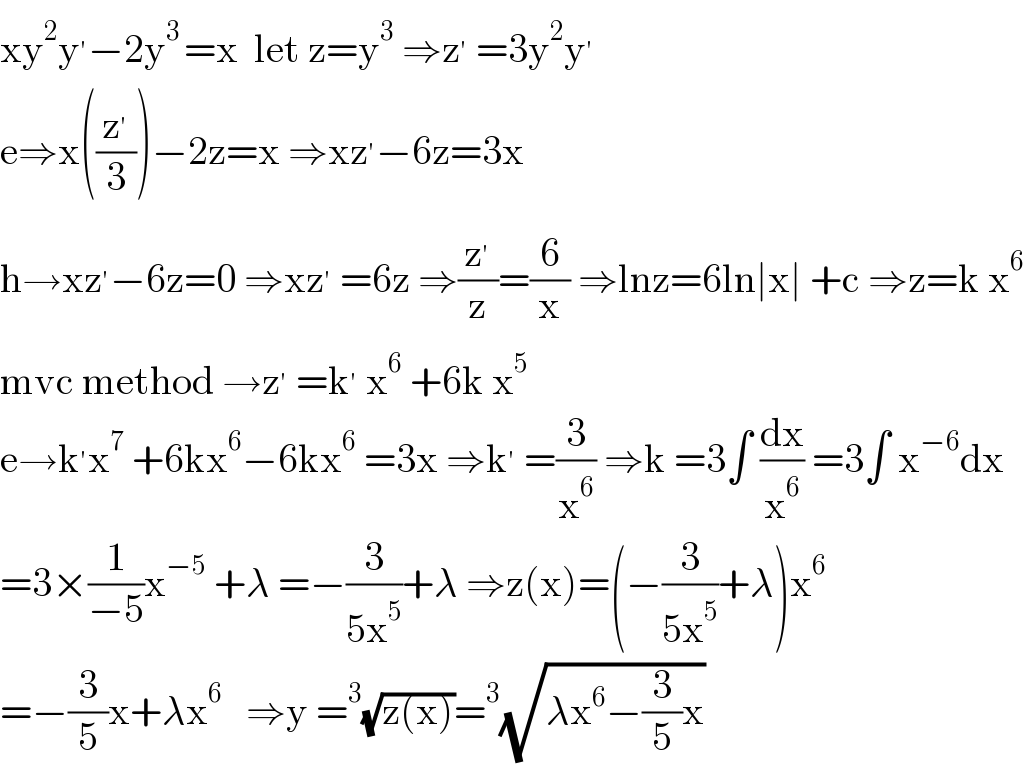 xy^2 y^′ −2y^(3 ) =x  let z=y^3  ⇒z^′  =3y^2 y^′   e⇒x((z^′ /3))−2z=x ⇒xz^′ −6z=3x  h→xz^′ −6z=0 ⇒xz^′  =6z ⇒(z^′ /z)=(6/x) ⇒lnz=6ln∣x∣ +c ⇒z=k x^6   mvc method →z^′  =k^′  x^6  +6k x^5   e→k^′ x^7  +6kx^6 −6kx^6  =3x ⇒k^′  =(3/x^6 ) ⇒k =3∫ (dx/x^6 ) =3∫ x^(−6) dx  =3×(1/(−5))x^(−5)  +λ =−(3/(5x^5 ))+λ ⇒z(x)=(−(3/(5x^5 ))+λ)x^6   =−(3/5)x+λx^6    ⇒y =^3 (√(z(x)))=^3 (√(λx^6 −(3/5)x))  